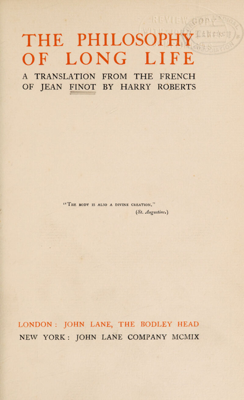 THE PHILOSOPHY OF LONG LIFE A TRANSLATION FROM THE FRENCH OF JEAN FINOT BY HARRY ROBERTS “The body is also a divine creation.” (<S7. Augustine») LONDON : JOHN LANE, THE BODLEY HEAD NEW YORK: JOHN LANE COMPANY MCMIX