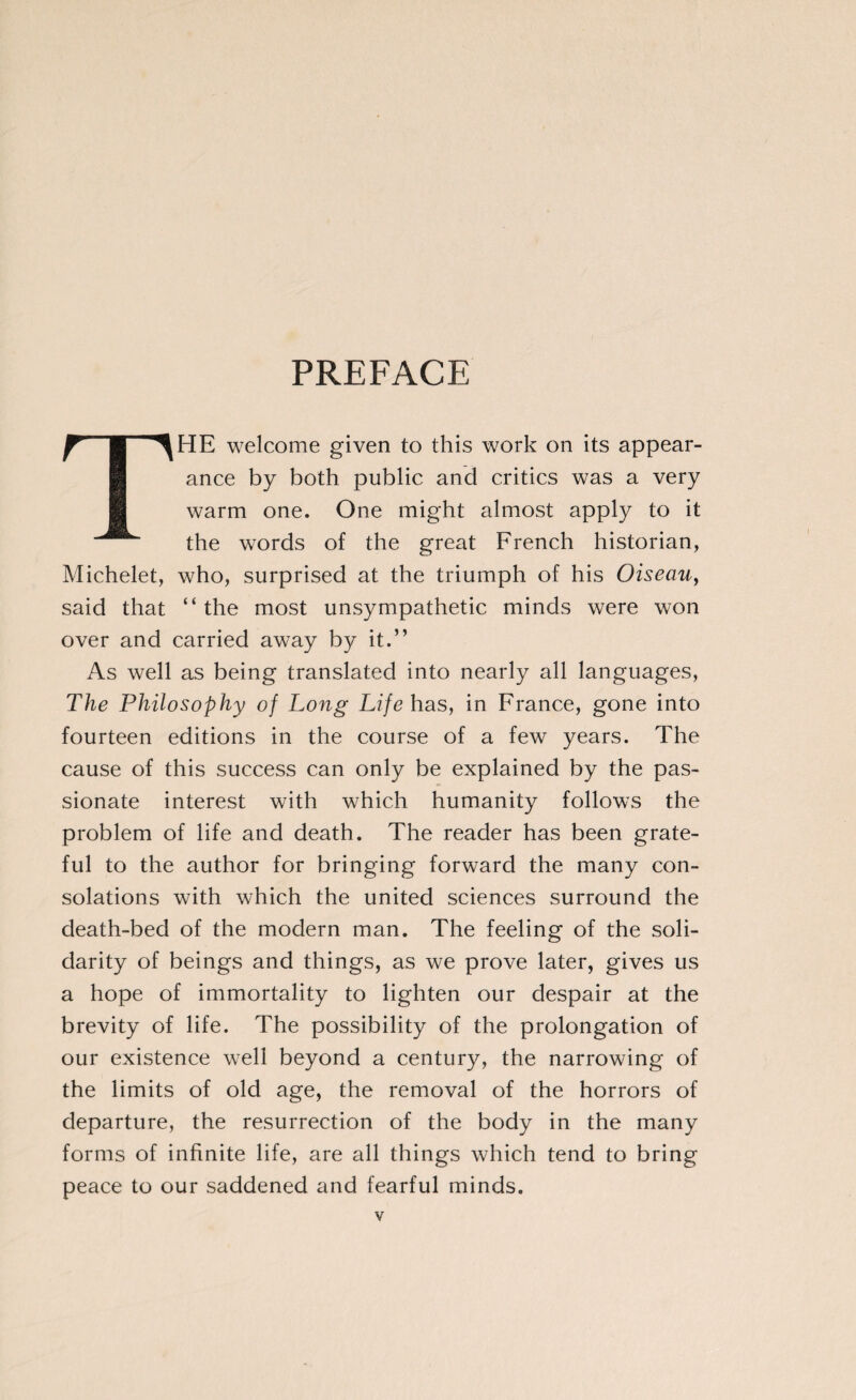 PREFACE THE welcome given to this work on its appear¬ ance by both public and critics was a very warm one. One might almost apply to it the words of the great French historian, Michelet, who, surprised at the triumph of his Oiseau, said that “ the most unsympathetic minds were won over and carried away by it.” As well as being translated into nearly all languages, The Philosophy of Long Life has, in France, gone into fourteen editions in the course of a few years. The cause of this success can only be explained by the pas¬ sionate interest with which humanity follows the problem of life and death. The reader has been grate¬ ful to the author for bringing forward the many con¬ solations with which the united sciences surround the death-bed of the modern man. The feeling of the soli¬ darity of beings and things, as we prove later, gives us a hope of immortality to lighten our despair at the brevity of life. The possibility of the prolongation of our existence well beyond a century, the narrowing of the limits of old age, the removal of the horrors of departure, the resurrection of the body in the many forms of infinite life, are all things which tend to bring peace to our saddened and fearful minds.