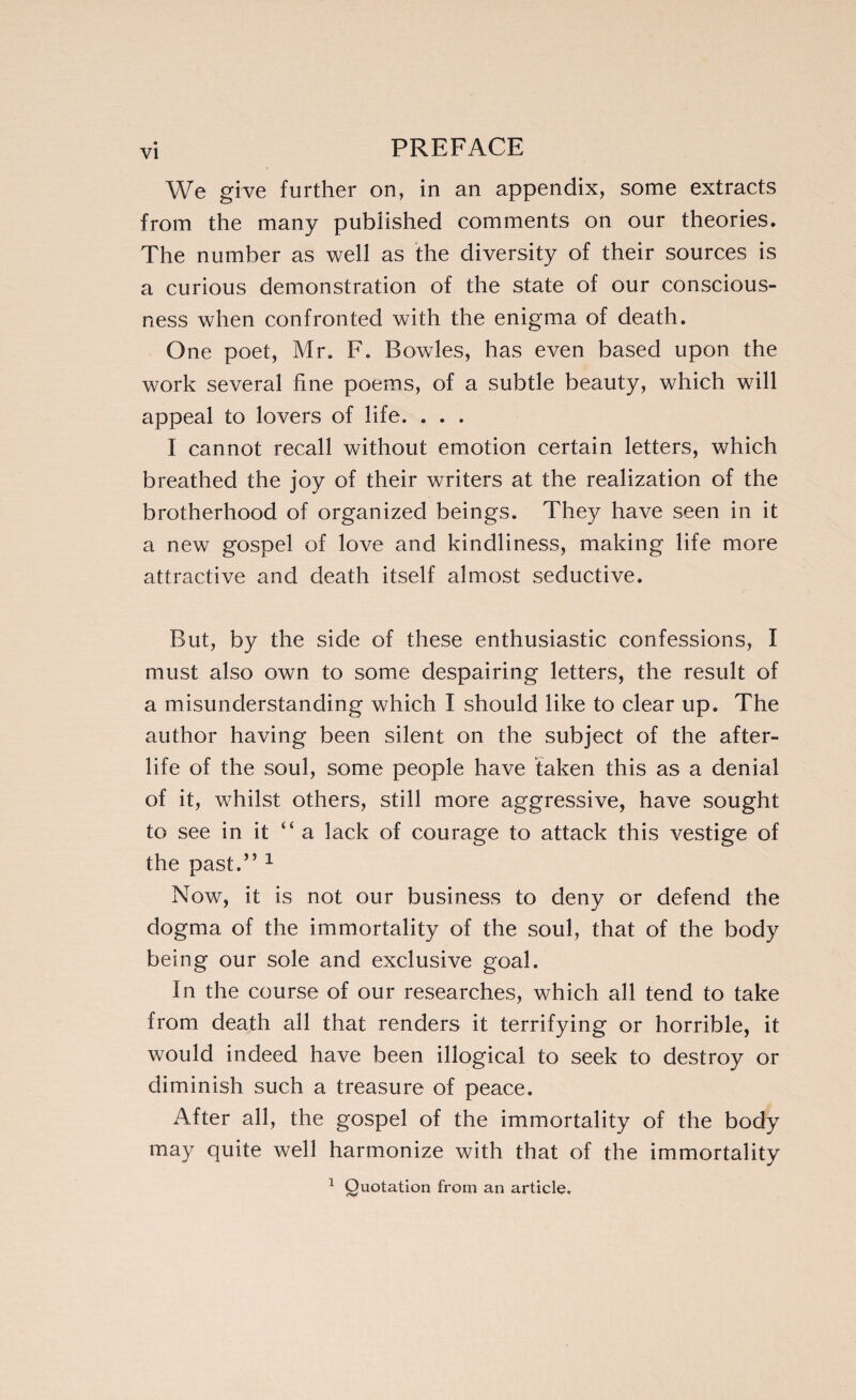 We give further on, in an appendix, some extracts from the many published comments on our theories. The number as well as the diversity of their sources is a curious demonstration of the state of our conscious¬ ness when confronted with the enigma of death. One poet, Mr. F. Bowles, has even based upon the work several fine poems, of a subtle beauty, which will appeal to lovers of life. . . . I cannot recall without emotion certain letters, which breathed the joy of their writers at the realization of the brotherhood of organized beings. They have seen in it a new gospel of love and kindliness, making life more attractive and death itself almost seductive. But, by the side of these enthusiastic confessions, I must also own to some despairing letters, the result of a misunderstanding which I should like to clear up. The author having been silent on the subject of the after¬ life of the soul, some people have taken this as a denial of it, whilst others, still more aggressive, have sought to see in it “a lack of courage to attack this vestige of the past.” 1 Now, it is not our business to deny or defend the dogma of the immortality of the soul, that of the body being our sole and exclusive goal. In the course of our researches, which all tend to take from death all that renders it terrifying or horrible, it would indeed have been illogical to seek to destroy or diminish such a treasure of peace. After all, the gospel of the immortality of the body may quite well harmonize with that of the immortality 1 Quotation from an article.