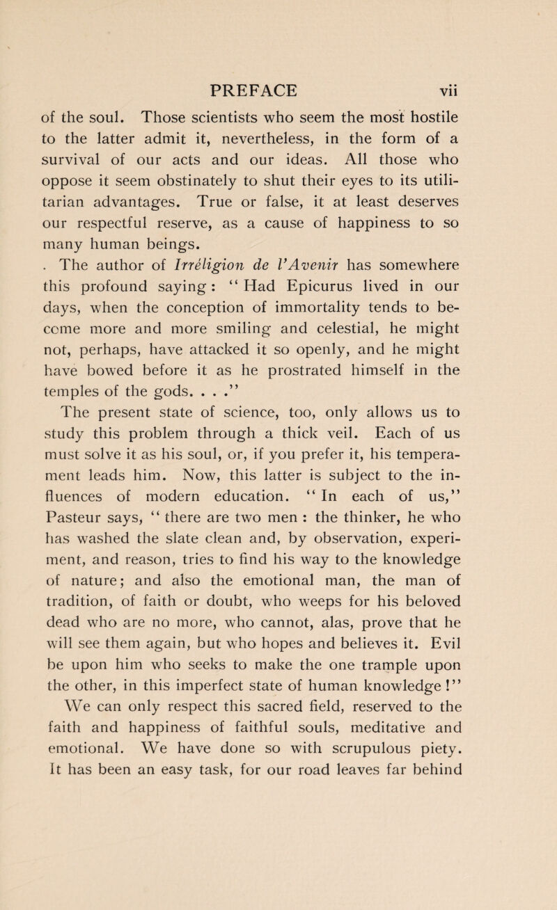 of the soul. Those scientists who seem the most hostile to the latter admit it, nevertheless, in the form of a survival of our acts and our ideas. All those who oppose it seem obstinately to shut their eyes to its utili¬ tarian advantages. True or false, it at least deserves our respectful reserve, as a cause of happiness to so many human beings. . The author of Irréligion de VAvenir has somewhere this profound saying: “Had Epicurus lived in our days, when the conception of immortality tends to be¬ come more and more smiling and celestial, he might not, perhaps, have attacked it so openly, and he might have bowed before it as he prostrated himself in the temples of the gods. . . .” The present state of science, too, only allows us to study this problem through a thick veil. Each of us must solve it as his soul, or, if you prefer it, his tempera¬ ment leads him. Now, this latter is subject to the in¬ fluences of modern education. “ In each of us,” Pasteur says, “ there are two men : the thinker, he who has washed the slate clean and, by observation, experi¬ ment, and reason, tries to find his way to the knowledge of nature; and also the emotional man, the man of tradition, of faith or doubt, who weeps for his beloved dead who are no more, who cannot, alas, prove that he will see them again, but who hopes and believes it. Evil be upon him who seeks to make the one trample upon the other, in this imperfect state of human knowledge !” We can only respect this sacred field, reserved to the faith and happiness of faithful souls, meditative and emotional. We have done so with scrupulous piety. It has been an easy task, for our road leaves far behind