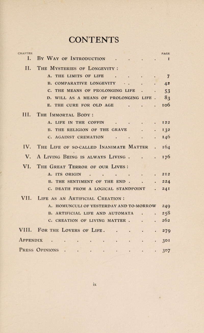 CONTENTS CHAPTER I. By Way of Introduction . II. The Mysteries of Longevity : A. THE LIMITS OF LIFE . B. COMPARATIVE LONGEVITY C. THE MEANS OF PROLONGING LIFE D. WILL AS A MEANS OF PROLONGING LIFE . E. THE CURE FOR OLD AGE III. The Immortal Body : A. LIFE IN THE COFFIN . B. THE RELIGION OF THE GRAVE C. AGAINST CREMATION . IV. The Life of so-called Inanimate Matter » V. A Living Being is always Living . VI. The Great Terror of our Lives : A. ITS ORIGIN ...... B. THE SENTIMENT OF THE END . C. DEATH FROM A LOGICAL STANDPOINT VII. Life as an Artificial Creation : A. HOMUNCULI OF YESTERDAY AND TO-MORROW B. ARTIFICIAL LIFE AND AUTOMATA C. CREATION OF LIVING MATTER . VIII. For the Lovers of Life. . . . . Appendix ......... Press Opinions ........ PAGE I 7 42 53 83 106 122 132 146 164 176 212 224 241 249 258 262 279 3QI 3°7