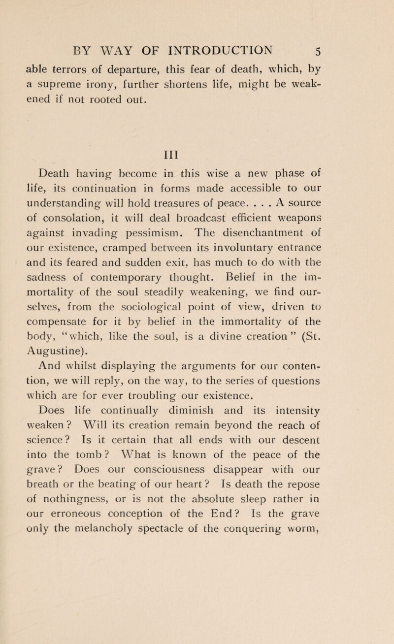 able terrors of departure, this fear of death, which, by a supreme irony, further shortens life, might be weak¬ ened if not rooted out. Ill Death having become in this wise a new phase of life, its continuation in forms made accessible to our understanding will hold treasures of peace. ... A source of consolation, it will deal broadcast efficient weapons against invading pessimism. The disenchantment of our existence, cramped between its involuntary entrance and its feared and sudden exit, has much to do with the sadness of contemporary thought. Belief in the im¬ mortality of the soul steadily weakening, we find our¬ selves, from the sociological point of view, driven to compensate for it by belief in the immortality of the body, “which, like the soul, is a divine creation” (St. Augustine). And whilst displaying the arguments for our conten¬ tion, we will reply, on the way, to the series of questions which are for ever troubling our existence. Does life continually diminish and its intensity weaken ? Will its creation remain beyond the reach of science ? Is it certain that all ends with our descent into the tomb? What is known of the peace of thè grave? Does our consciousness disappear with our breath or the beating of our heart? Is death the repose of nothingness, or is not the absolute sleep rather in our erroneous conception of the End? Is the grave only the melancholy spectacle of the conquering worm,