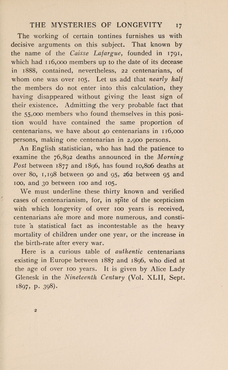 The working of certain tontines furnishes us with decisive arguments on this subject. That known by the name of the Caisse Lafargue, founded in 1791, which had 116,000 members up to the date of its decease in 1888, contained, nevertheless, 22 centenarians, of whom one was over 105. Let us add that nearly half the members do not enter into this calculation, they having disappeared without giving the least sign of their existence. Admitting the very probable fact that the 55,000 members who found themselves in this posi¬ tion would have contained the same proportion of centenarians, we have about 40 centenarians in 116,000 persons, making one centenarian in 2,900 persons. An English statistician, who has had the patience to examine the 76,892 deaths announced in the Morning Post between 1877 and 1896, has found 10,806 deaths at over 80, 1,198 between 90 and 95, 262 between 95 and 100, and 30 between 100 and 105. We must underline these thirty known and verified cases of centenarianism, for, in spite of the scepticism with which longevity of over 100 years is received, centenarians are more and more numerous, and consti¬ tute a statistical fact as incontestable as the heavy mortality of children under one year, or the increase in the birth-rate after every war. Here is a curious table of authentic centenarians existing in Europe between 1887 and 1896, who died at the age of over 100 years. It is given by Alice Lady Glenesk in the Nineteenth Century (Vol. XLII, Sept. 1897, p- 398)-