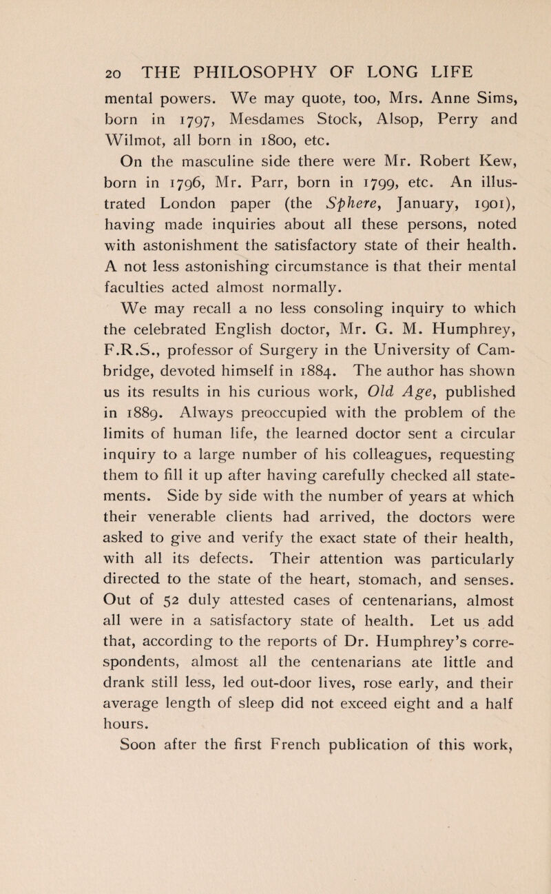 mental powers. We may quote, too, Mrs. Anne Sims, born in 1797, Mesdames Stock, Alsop, Perry and Wilmot, all born in 1800, etc. On the masculine side there were Mr. Robert Kew, born in 1796, Mr. Parr, born in 1799, etc. An illus¬ trated London paper (the Sphere, January, 1901), having made inquiries about all these persons, noted with astonishment the satisfactory state of their health. A not less astonishing circumstance is that their mental faculties acted almost normally. We may recall a no less consoling inquiry to which the celebrated English doctor, Mr. G. M. Humphrey, F.R.S., professor of Surgery in the University of Cam¬ bridge, devoted himself in 1884. The author has shown us its results in his curious work, Old Age, published in 1889. Always preoccupied with the problem of the limits of human life, the learned doctor sent a circular inquiry to a large number of his colleagues, requesting them to fill it up after having carefully checked all state¬ ments. Side by side with the number of years at which their venerable clients had arrived, the doctors were asked to give and verify the exact state of their health, with all its defects. Their attention was particularly directed to the state of the heart, stomach, and senses. Out of 52 duly attested cases of centenarians, almost all were in a satisfactory state of health. Let us add that, according to the reports of Dr. Humphrey’s corre¬ spondents, almost all the centenarians ate little and drank still less, led out-door lives, rose early, and their average length of sleep did not exceed eight and a half hours. Soon after the first French publication of this work,