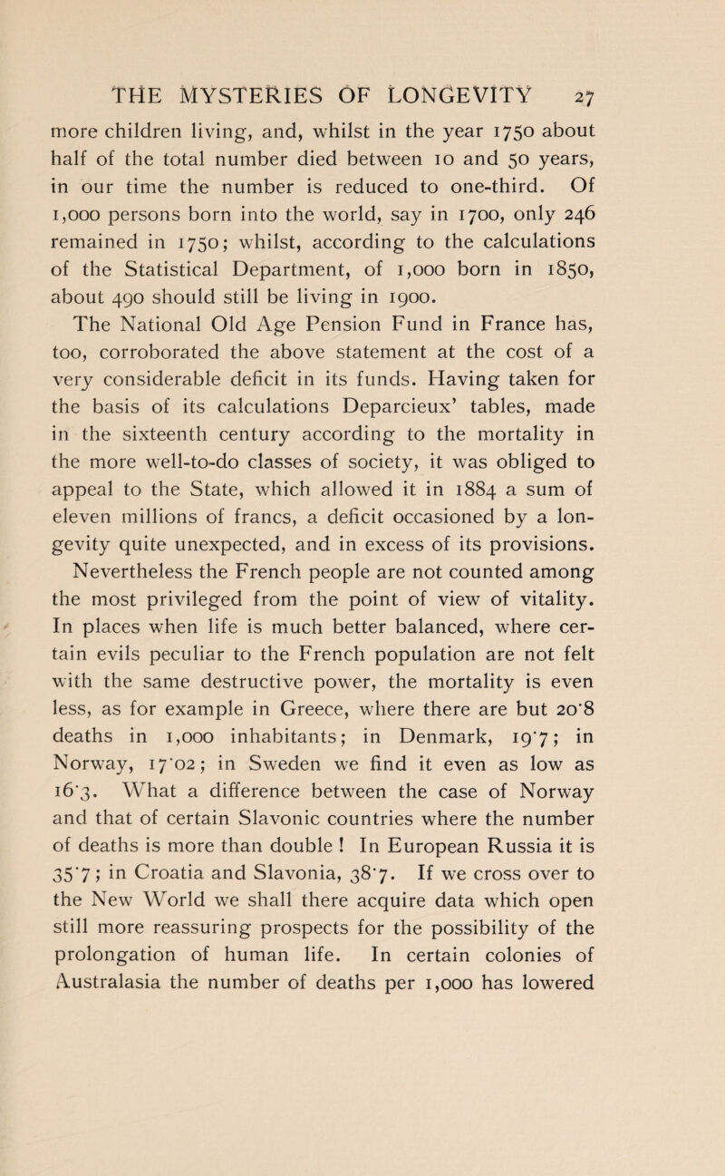 more children living, and, whilst in the year 1750 about half of the total number died between 10 and 50 years, in our time the number is reduced to one-third. Of 1,000 persons born into the world, say in 1700, only 246 remained in 1750; whilst, according to the calculations of the Statistical Department, of 1,000 born in 1850, about 490 should still be living in 1900. The National Old Age Pension Fund in France has, too, corroborated the above statement at the cost of a very considerable deficit in its funds. Having taken for the basis of its calculations Deparcieux’ tables, made in the sixteenth century according to the mortality in the more well-to-do classes of society, it was obliged to appeal to the State, which allowed it in 1884 a sum of eleven millions of francs, a deficit occasioned by a lon¬ gevity quite unexpected, and in excess of its provisions. Nevertheless the French people are not counted among the most privileged from the point of view of vitality. In places when life is much better balanced, where cer¬ tain evils peculiar to the French population are not felt with the same destructive power, the mortality is even less, as for example in Greece, where there are but 20’8 deaths in 1,000 inhabitants; in Denmark, 19*7, in Norway, i7'02; in Sweden we find it even as low as 16*3. What a difference between the case of Norway and that of certain Slavonic countries where the number of deaths is more than double ! In European Russia it is 35‘7 Î in Croatia and Slavonia, 38*7. If we cross over to the New World we shall there acquire data which open still more reassuring prospects for the possibility of the prolongation of human life. In certain colonies of Australasia the number of deaths per 1,000 has lowered
