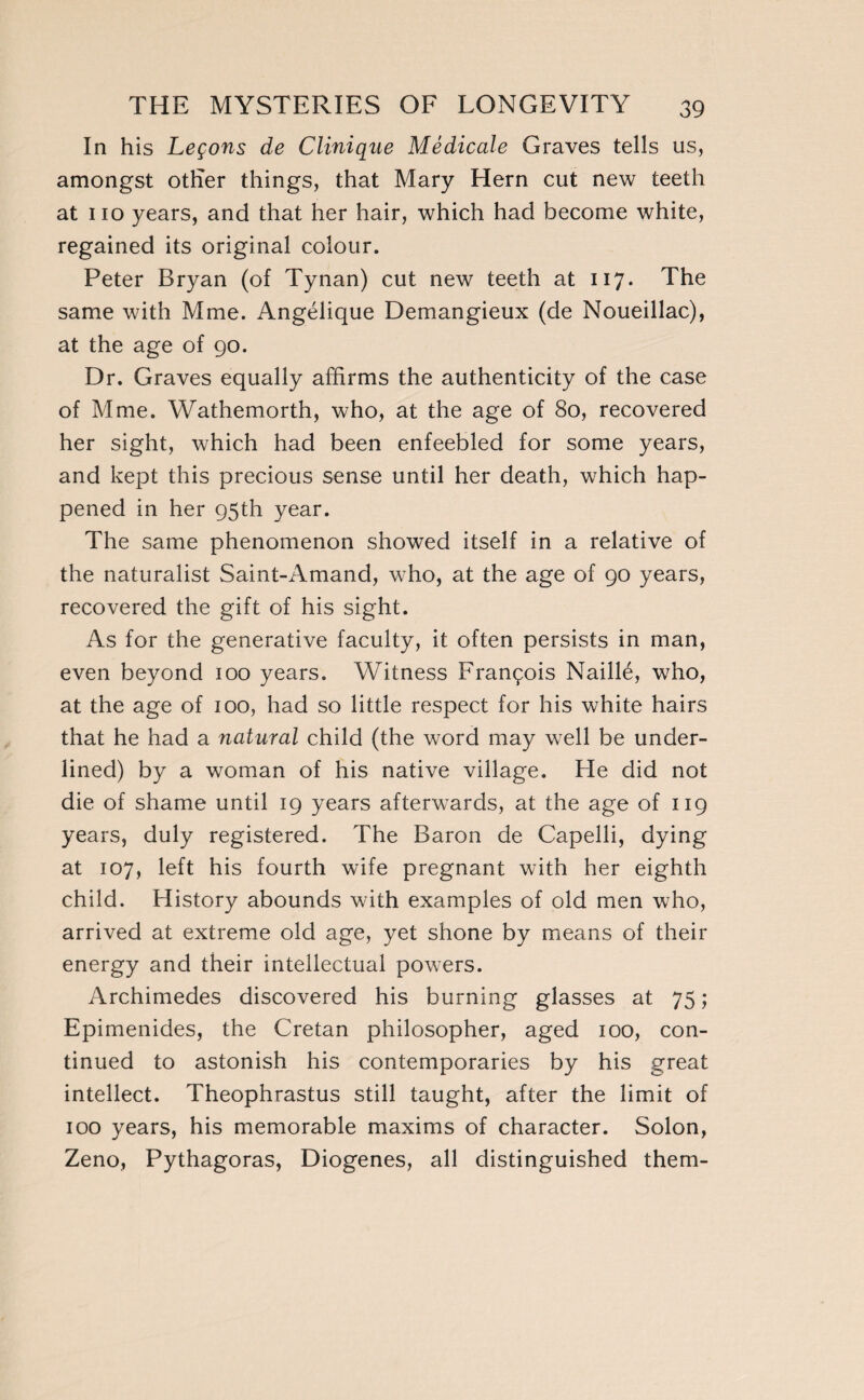In his Leçons de Clinique Médicale Graves tells us, amongst other things, that Mary Hern cut new teeth at no years, and that her hair, which had become white, regained its original colour. Peter Bryan (of Tynan) cut new teeth at 117. The same with Mme. Angélique Demangieux (de Noueillac), at the age of 90. Dr. Graves equally affirms the authenticity of the case of Mme. Wathemorth, who, at the age of 80, recovered her sight, which had been enfeebled for some years, and kept this precious sense until her death, which hap¬ pened in her 95th year. The same phenomenon showed itself in a relative of the naturalist Saint-Amand, who, at the age of 90 years, recovered the gift of his sight. As for the generative faculty, it often persists in man, even beyond 100 years. Witness François Naillé, who, at the age of 100, had so little respect for his white hairs that he had a natural child (the word may well be under¬ lined) by a woman of his native village. He did not die of shame until 19 years afterwards, at the age of 119 years, duly registered. The Baron de Capelli, dying at 107, left his fourth wife pregnant with her eighth child. History abounds with examples of old men who, arrived at extreme old age, yet shone by means of their energy and their intellectual powers. Archimedes discovered his burning glasses at 75 ; Epimenides, the Cretan philosopher, aged 100, con¬ tinued to astonish his contemporaries by his great intellect. Theophrastus still taught, after the limit of 100 years, his memorable maxims of character. Solon, Zeno, Pythagoras, Diogenes, all distinguished them-