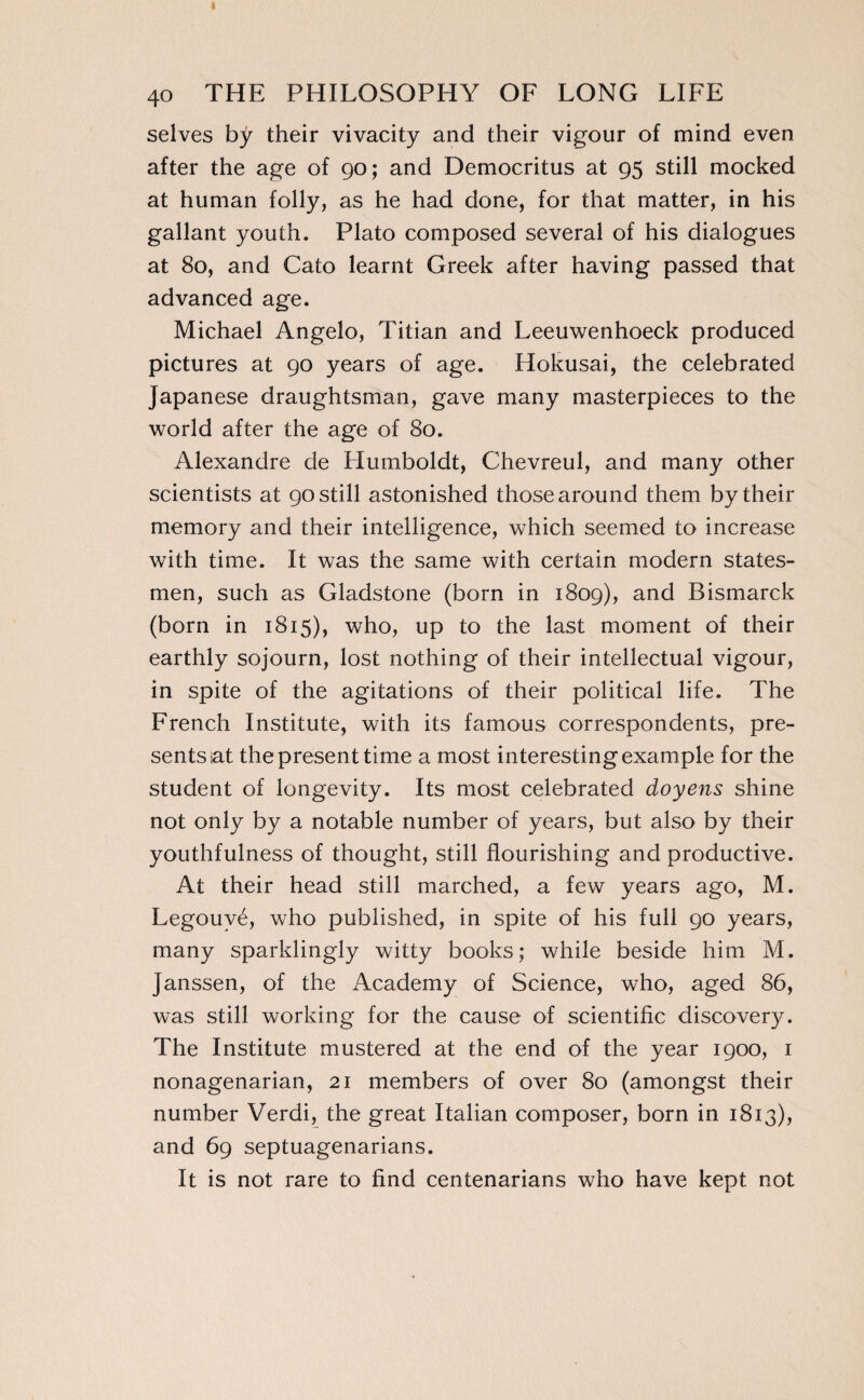 selves by their vivacity and their vigour of mind even after the age of 90; and Democritus at 95 still mocked at human folly, as he had done, for that matter, in his gallant youth. Plato composed several of his dialogues at 80, and Cato learnt Greek after having passed that advanced age. Michael Angelo, Titian and Leeuwenhoeck produced pictures at 90 years of age. Hokusai, the celebrated Japanese draughtsman, gave many masterpieces to the world after the age of 80. Alexandre de Humboldt, Chevreul, and many other scientists at 90 still astonished those around them by their memory and their intelligence, which seemed to increase with time. It was the same with certain modern states¬ men, such as Gladstone (born in 1809), and Bismarck (born in 1815), who, up to the last moment of their earthly sojourn, lost nothing of their intellectual vigour, in spite of the agitations of their political life. The French Institute, with its famous correspondents, pre¬ sents iat the present time a most interesting example for the student of longevity. Its most celebrated doyens shine not only by a notable number of years, but also by their youthfulness of thought, still flourishing and productive. At their head still marched, a few years ago, M. Legouvé, who published, in spite of his full 90 years, many sparklingly witty books; while beside him M. Janssen, of the Academy of Science, who, aged 86, was still working for the cause of scientific discovery. The Institute mustered at the end of the year 1900, 1 nonagenarian, 21 members of over 80 (amongst their number Verdi, the great Italian composer, born in 1813), and 69 septuagenarians. It is not rare to find centenarians who have kept not