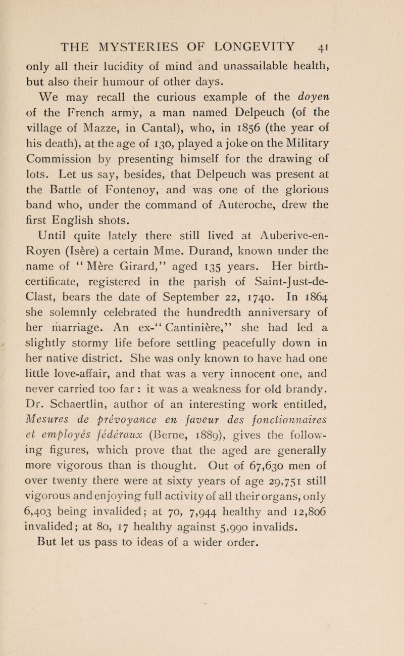 only all their lucidity of mind and unassailable health, but also their humour of other days. We may recall the curious example of the doyen of the French army, a man named Delpeuch (of the village of Mazze, in Cantal), who, in 1856 (the year of his death), at the age of 130, played a joke on the Military Commission by presenting himself for the drawing of lots. Let us say, besides, that Delpeuch was present at the Battle of Fontenoy, and was one of the glorious band who, under the command of Auteroche, drew the first English shots. Until quite lately there still lived at Auberive-en- Royen (Isère) a certain Mme. Durand, known under the name of “ Mère Girard,” aged 135 years. Her birth- certificate, registered in the parish of Saint-Just-de- Clast, bears the date of September 22, 1740. In 1864 she solemnly celebrated the hundredth anniversary of her marriage. An ex-” Cantinière,” she had led a slightly stormy life before settling peacefully down in her native district. She was only known to have had one little love-affair, and that was a very innocent one, and never carried too far : it was a weakness for old brandy. Dr. Schaertlin, author of an interesting work entitled, Mesures de prévoyance en faveur des fonctionnaires et employés fédéraux (Berne, 1889), gives the follow¬ ing figures, which prove that the aged are generally more vigorous than is thought. Out of 67,630 men of over twenty there were at sixty years of age 29,751 still vigorous and enjoying full activity of all their organs, only 6,403 being invalided; at 70, 7,944 healthy and 12,806 invalided; at 80, 17 healthy against 5,990 invalids. But let us pass to ideas of a wider order.