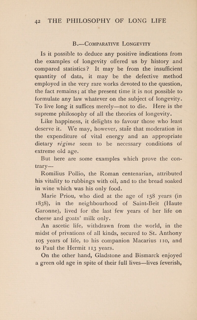B.—Comparative Longevity Is it possible to deduce any positive indications from the examples of longevity offered us by history and compared statistics? It may be from the insufficient quantity of data, it may be the defective method employed in the very rare works devoted to the question, the fact remains; at the present time it is not possible to formulate any law whatever on the subject of longevity. To live long it suffices merely—not to die. Here is the supreme philosophy of all the theories of longevity. Like happiness, it delights to favour those who least deserve it. We may, however, state that moderation in the expenditure of vital energy and an appropriate dietary régime seem to be necessary conditions of extreme old age. But here are some examples which prove the con- trarv— •c Romilius Pollio, the Roman centenarian, attributed his vitality to rubbings with oil, and to the bread soaked in wine which was his only food. Marie Priou, who died at the age of 158 years (in 1838), in the neighbourhood of Saint-Beit (Haute Garonne), lived for the last few years of her life on cheese and goats’ milk only. An ascetic life, withdrawn from the world, in the midst of privations of all kinds, secured to St. Anthony 105 years of life, to his companion Macarius no, and to Paul the Hermit 113 years. On the other hand, Gladstone and Bismarck enjoyed a green old age in spite of their full lives—lives feverish,