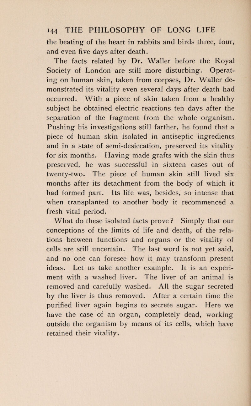 the beating of the heart in rabbits and birds three, four, and even five days after death. The facts related by Dr. Waller before the Royal Society of London are still more disturbing. Operat¬ ing on human skin, taken from corpses, Dr. Waller de¬ monstrated its vitality even several days after death had occurred. With a piece of skin taken from a healthy subject he obtained electric reactions ten days after the separation of the fragment from the whole organism. Pushing his investigations still farther, he found that a piece of human skin isolated in antiseptic ingredients and in a state of semi-desiccation, preserved its vitality for six months. Having made grafts with the skin thus preserved, he was successful in sixteen cases out of twenty-two. The piece of human skin still lived six months after its detachment from the body of which it had formed part. Its life was, besides, so intense that when transplanted to another body it recommenced a fresh vital period. What do these isolated facts prove ? Simply that our conceptions of the limits of life and death, of the rela¬ tions between functions and organs or the vitality of cells are still uncertain. The last word is not yet said, and no one can foresee how it may transform present ideas. Let us take another example. It is an experi¬ ment with a washed liver. The liver of an animal is removed and carefully washed. All the sugar secreted by the liver is thus removed. After a certain time the purified liver again begins to secrete sugar. Here we have the case of an organ, completely dead, working outside the organism by means of its cells, which have retained their vitality.
