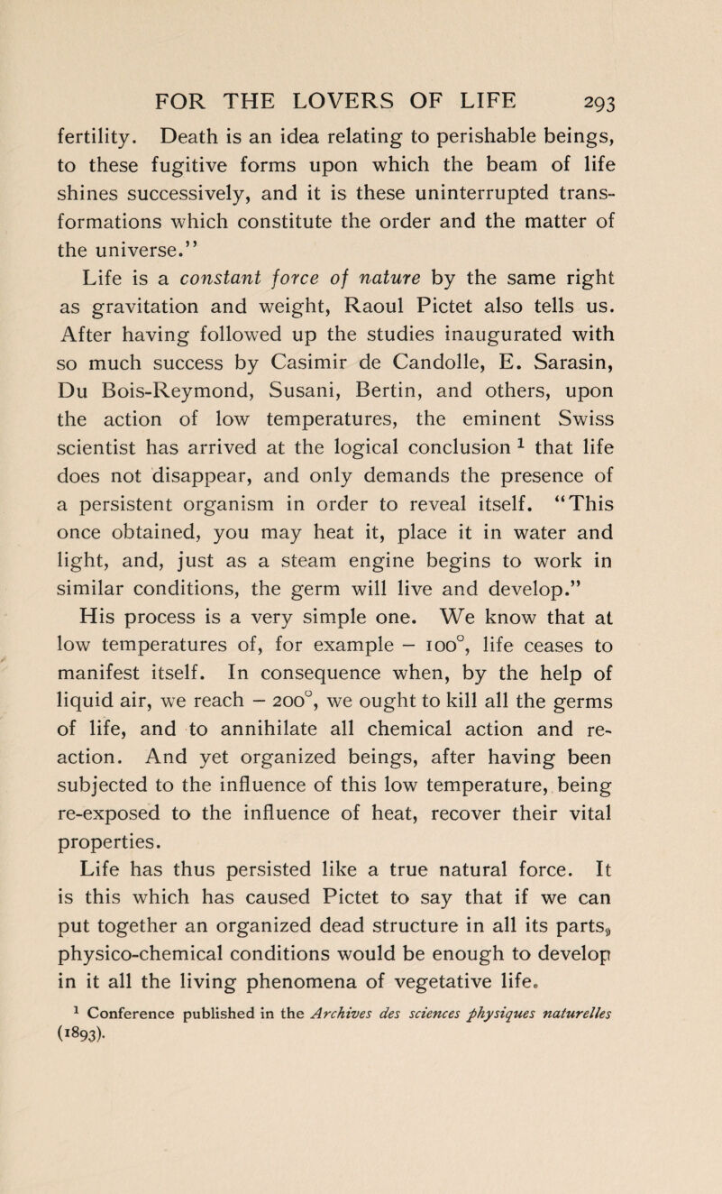 fertility. Death is an idea relating to perishable beings, to these fugitive forms upon which the beam of life shines successively, and it is these uninterrupted trans¬ formations which constitute the order and the matter of the universe.” Life is a constant force of nature by the same right as gravitation and weight, Raoul Pictet also tells us. After having followed up the studies inaugurated with so much success by Casimir de Candolle, E. Sarasin, Du Bois-Reymond, Susani, Bertin, and others, upon the action of low temperatures, the eminent Swiss scientist has arrived at the logical conclusion 1 that life does not disappear, and only demands the presence of a persistent organism in order to reveal itself. “This once obtained, you may heat it, place it in water and light, and, just as a steam engine begins to work in similar conditions, the germ will live and develop.” His process is a very simple one. We know that at low temperatures of, for example - ioo°, life ceases to manifest itself. In consequence when, by the help of liquid air, we reach - 200°, we ought to kill all the germs of life, and to annihilate all chemical action and re¬ action. And yet organized beings, after having been subjected to the influence of this low temperature, being re-exposed to the influence of heat, recover their vital properties. Life has thus persisted like a true natural force. It is this which has caused Pictet to say that if we can put together an organized dead structure in all its partsÿ physico-chemical conditions would be enough to develop in it all the living phenomena of vegetative life. 1 Conference published in the Archives des sciences physiques naturelles (i893)-