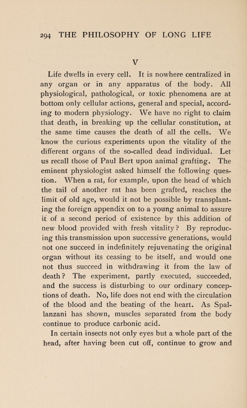 V Life dwells in every cell. It is nowhere centralized in any organ or in any apparatus of the body. All physiological, pathological, or toxic phenomena are at bottom only cellular actions, general and special, accord¬ ing to modern physiology. We have no right to claim that death, in breaking up the cellular constitution, at the same time causes the death of all the cells. We know the curious experiments upon the vitality of the different organs of the so-called dead individual. Let us recall those of Paul Bert upon animal grafting. The eminent physiologist asked himself the following ques¬ tion. When a rat, for example, upon the head of which the tail of another rat has been grafted, reaches the limit of old age, would it not be possible by transplant¬ ing the foreign appendix on to a young animal to assure if of a second period of existence by this addition of new blood provided with fresh vitality ? By reproduc¬ ing this transmission upon successive generations, would not one succeed in indefinitely rejuvenating the original organ without its ceasing to be itself, and would one not thus succeed in withdrawing it from the law of death ? The experiment, partly executed, succeeded, and the success is disturbing to our ordinary concep¬ tions of death. No, life does not end with the circulation of the blood and the beating of the heart. As Spal¬ lanzani has shown, muscles separated from the body continue to produce carbonic acid. In certain insects not only eyes but a whole part of the head, after having been cut off, continue to grow and