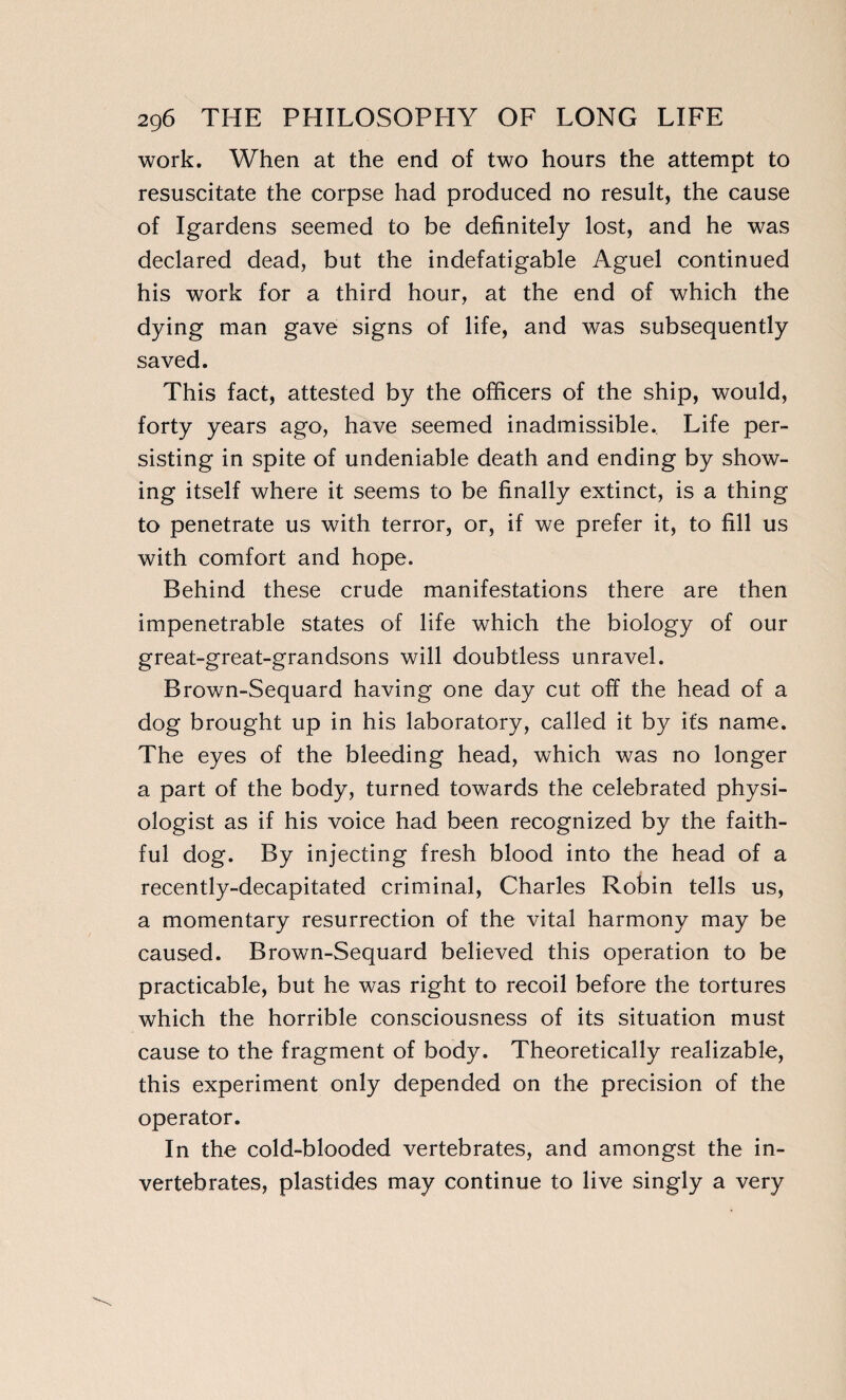 work. When at the end of two hours the attempt to resuscitate the corpse had produced no result, the cause of Igardens seemed to be definitely lost, and he was declared dead, but the indefatigable Aguel continued his work for a third hour, at the end of which the dying man gave signs of life, and was subsequently saved. This fact, attested by the officers of the ship, would, forty years ago, have seemed inadmissible. Life per¬ sisting in spite of undeniable death and ending by show¬ ing itself where it seems to be finally extinct, is a thing to penetrate us with terror, or, if we prefer it, to fill us with comfort and hope. Behind these crude manifestations there are then impenetrable states of life which the biology of our great-great-grandsons will doubtless unravel. Brown-Sequard having one day cut off the head of a dog brought up in his laboratory, called it by it's name. The eyes of the bleeding head, which was no longer a part of the body, turned towards the celebrated physi¬ ologist as if his voice had been recognized by the faith¬ ful dog. By injecting fresh blood into the head of a recently-decapitated criminal, Charles Robin tells us, a momentary resurrection of the vital harmony may be caused. Brown-Sequard believed this operation to be practicable, but he was right to recoil before the tortures which the horrible consciousness of its situation must cause to the fragment of body. Theoretically realizable, this experiment only depended on the precision of the operator. In the cold-blooded vertebrates, and amongst the in¬ vertebrates, plastides may continue to live singly a very