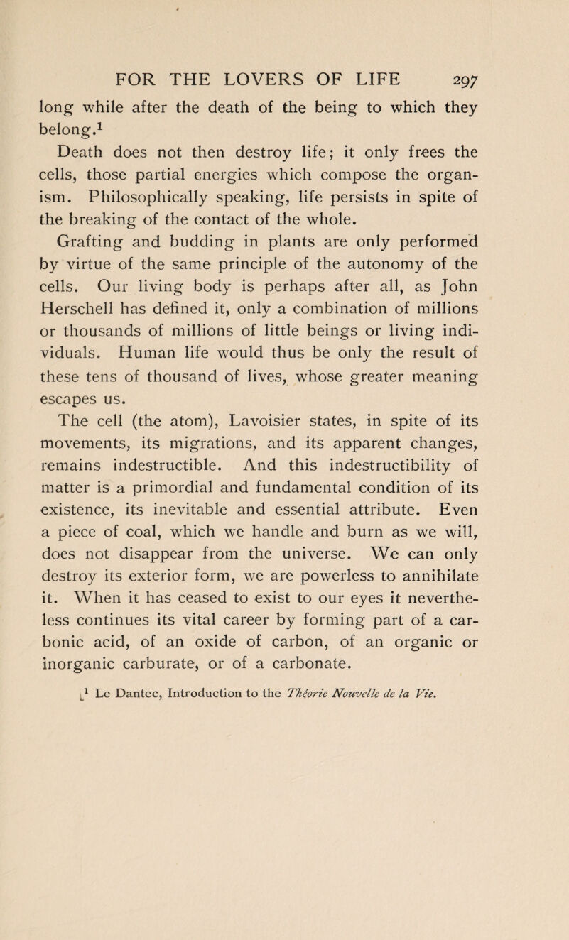 long while after the death of the being to which they belong.1 Death does not then destroy life; it only frees the cells, those partial energies which compose the organ¬ ism. Philosophically speaking, life persists in spite of the breaking of the contact of the whole. Grafting and budding in plants are only performed by virtue of the same principle of the autonomy of the cells. Our living body is perhaps after all, as John Herschell has defined it, only a combination of millions or thousands of millions of little beings or living indi¬ viduals. Human life would thus be only the result of these tens of thousand of lives, whose greater meaning escapes us. The cell (the atom), Lavoisier states, in spite of its movements, its migrations, and its apparent changes, remains indestructible. And this indestructibility of matter is a primordial and fundamental condition of its existence, its inevitable and essential attribute. Even a piece of coal, which we handle and burn as we will, does not disappear from the universe. We can only destroy its exterior form, we are powerless to annihilate it. When it has ceased to exist to our eyes it neverthe¬ less continues its vital career by forming part of a car¬ bonic acid, of an oxide of carbon, of an organic or inorganic carburate, or of a carbonate. 1 Le Dantec, Introduction to the Théorie Nouvelle de la Vie.