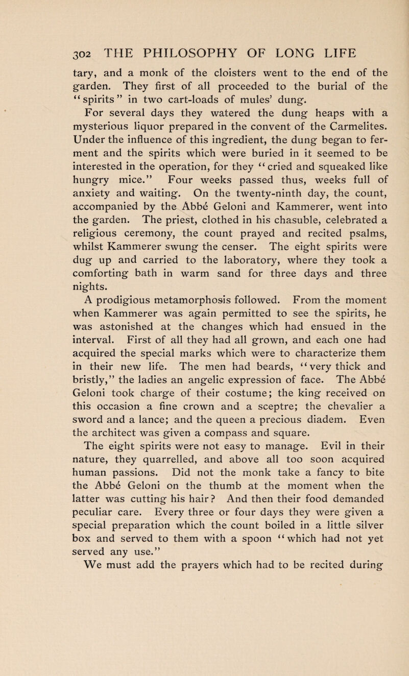 tary, and a monk of the cloisters went to the end of the garden. They first of all proceeded to the burial of the “ spirits” in two cart-loads of mules’ dung. For several days they watered the dung heaps with a mysterious liquor prepared in the convent of the Carmelites. Under the influence of this ingredient, the dung began to fer¬ ment and the spirits which were buried in it seemed to be interested in the operation, for they “cried and squeaked like hungry mice.” Four weeks passed thus, weeks full of anxiety and waiting. On the twenty-ninth day, the count, accompanied by the Abbé Geloni and Kammerer, went into the garden. The priest, clothed in his chasuble, celebrated a religious ceremony, the count prayed and recited psalms, whilst Kammerer swung the censer. The eight spirits were dug up and carried to the laboratory, where they took a comforting bath in warm sand for three days and three nights. A prodigious metamorphosis followed. From the moment when Kammerer was again permitted to see the spirits, he was astonished at the changes which had ensued in the interval. First of all they had all grown, and each one had acquired the special marks which were to characterize them in their new life. The men had beards, “very thick and bristly,” the ladies an angelic expression of face. The Abbé Geloni took charge of their costume; the king received on this occasion a fine crown and a sceptre; the chevalier a sword and a lance; and the queen a precious diadem. Even the architect was given a compass and square. The eight spirits were not easy to manage. Evil in their nature, they quarrelled, and above all too soon acquired human passions. Did not the monk take a fancy to bite the Abbé Geloni on the thumb at the moment when the latter was cutting his hair ? And then their food demanded peculiar care. Every three or four days they were given a special preparation which the count boiled in a little silver box and served to them with a spoon “which had not yet served any use.” We must add the prayers which had to be recited during