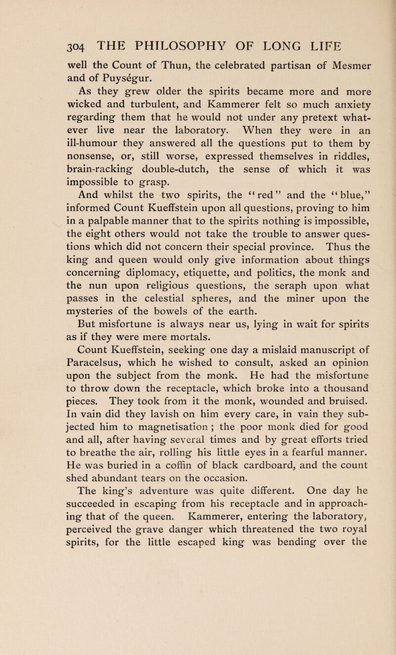 well the Count of Thun, the celebrated partisan of Mesmer and of Puységur. As they grew older the spirits became more and more wicked and turbulent, and Kammerer felt so much anxiety regarding them that he would not under any pretext what¬ ever live near the laboratory. When they were in an ill-humour they answered all the questions put to them by nonsense, or, still worse, expressed themselves in riddles, brain-racking double-dutch, the sense of which it was impossible to grasp. And whilst the two spirits, the “red” and the “blue,” informed Count Kueffstein upon all questions, proving to him in a palpable manner that to the spirits nothing is impossible, the eight others would not take the trouble to answer ques¬ tions which did not concern their special province. Thus the king and queen would only give information about things concerning diplomacy, etiquette, and politics, the monk and the nun upon religious questions, the seraph upon what passes in the celestial spheres, and the miner upon the mysteries of the bowels of the earth. But misfortune is always near us, lying in wait for spirits as if they were mere mortals. Count Kueffstein, seeking one day a mislaid manuscript of Paracelsus, which he wished to consult, asked an opinion upon the subject from the monk. He had the misfortune to throw down the receptacle, which broke into a thousand pieces. They took from it the monk, wounded and bruised. In vain did they lavish on him every care, in vain they sub¬ jected him to magnetisation ; the poor monk died for good and all, after having several times and by great efforts tried to breathe the air, rolling his little eyes in a fearful manner. He was buried in a coffin of black cardboard, and the count shed abundant tears on the occasion. The king’s adventure was quite different. One day he succeeded in escaping from his receptacle and in approach¬ ing that of the queen. Kammerer, entering the laboratory, perceived the grave danger which threatened the two royal spirits, for the little escaped king was bending over the