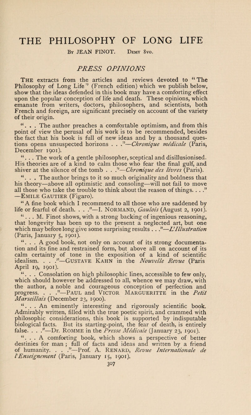 By JEAN FINOT. Demy 8vo. PRESS OPINIONS The extracts from the articles and reviews devoted to “ The Philosophy of Long Life” (French edition) which we publish below, show that the ideas defended in this book may have a comforting effect upon the popular conception of life and death. These opinions, which emanate from writers, doctors, philosophers, and scientists, both French and foreign, are significant precisely on account of the variety of their origin. “. . . The author preaches a comfortable optimism, and from this point of view the perusal of his work is to be recommended, besides the fact that his book is full of new ideas and by a thousand ques¬ tions opens unsuspected horizons . . .”—Chronique médicale (Paris, December 1901). “. . . The work of a gentle philosopher, sceptical and disillusionised. His theories are of a kind to calm those who fear the final gulf, and shiver at the silence of the tomb . . .”—Chronique des livres (Paris). “. . . The author brings to it so much originality and boldness that his theory—above all optimistic and consoling—will not fail to move all those who take the trouble to think about the reason of things. . . .” —Emile Gautier (Figaro). “ A fine book which I recommend to all those who are saddened by life or fearful of death. . . .”—I. Normand, Gaulois (August 2, 1901). “ . . . M. Finot shows, with a strong backing of ingenious reasoning, that longevity has been up to the present a neglected art, but one which may before long give some surprising results . . .”—IIIllustration (Paris, January 5, 1901). “. . . A good book, not only on account of its strong documenta¬ tion and its fine and restrained form, but above all on account of its calm certainty of tone in the exposition of a kind of scientific idealism. . . —Gustave Kahn in the Nouvelle Revue (Paris April 19, 1901). “. . . Consolation on high philosophic lines, accessible to few only, which should however be addressed to all, whence we may draw, with the author, a noble and courageous conception of perfection and progress. . . .”—Paul and Victor Margueritte in the Petit Marseillais (December 23, 1900). “. . . An eminently interesting and rigorously scientific book. Admirably written, filled with the true poetic spirit, and crammed with philosophic considerations, this book is supported by indisputable biological facts. But its starting-point, the fear of death, is entirely false. . . I—Dr. Romme in the Presse Médicale (January 23, 1901). “. . . A comforting book, which shows a perspective of better destinies for man ; full of facts and ideas and written by a friend of humanity. . . .”—Prof. A. Renard, Revue Internationale de VEnseignement (Paris, January 15, 1901). 3°7