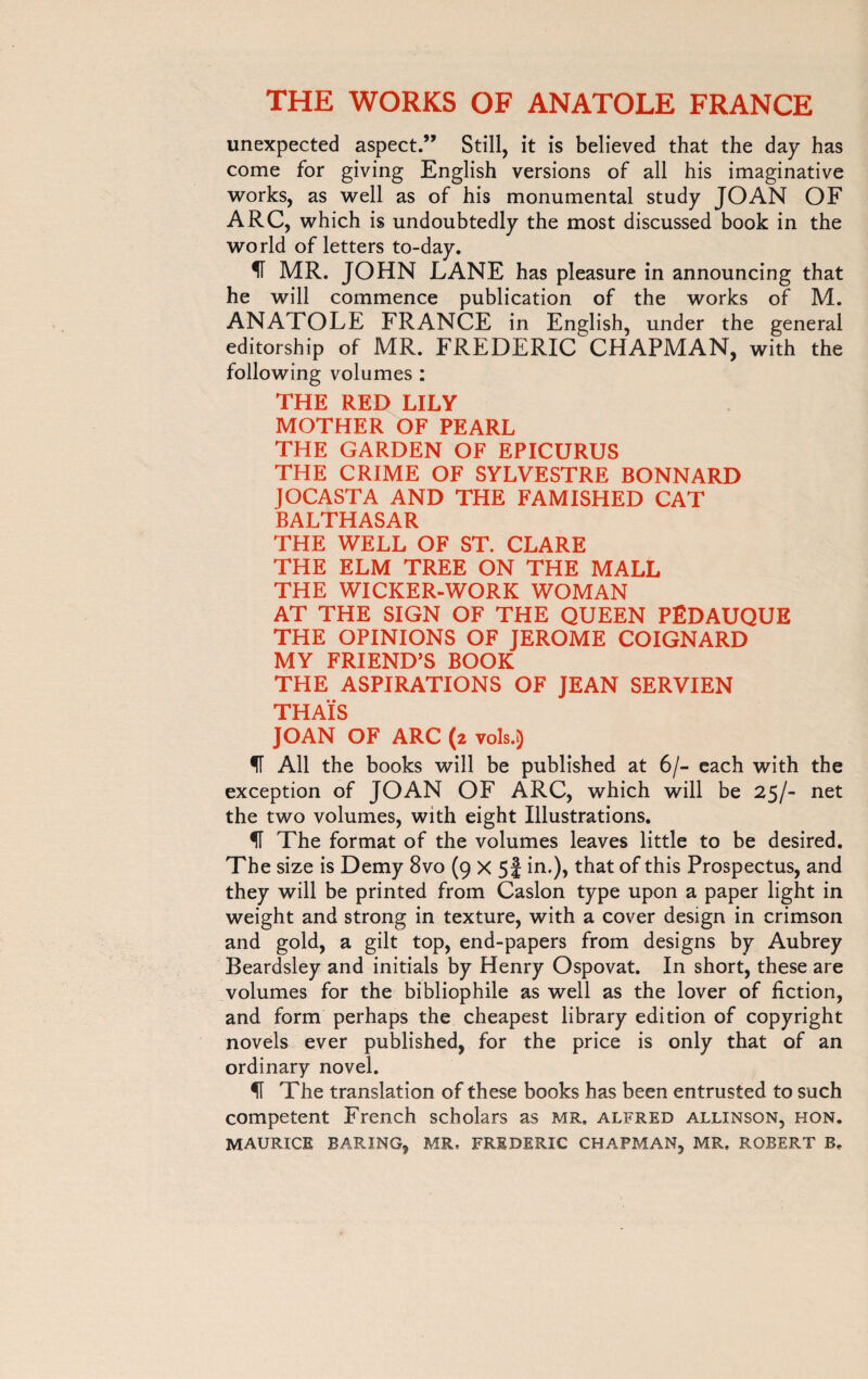 unexpected aspect.” Still, it is believed that the day has come for giving English versions of all his imaginative works, as well as of his monumental study JOAN OF ARC, which is undoubtedly the most discussed book in the world of letters to-day. II MR. JOHN LANE has pleasure in announcing that he will commence publication of the works of M. ANATOLE FRANCE in English, under the general editorship of MR. FREDERIC CHAPMAN, with the following volumes : THE RED LILY MOTHER OF PEARL THE GARDEN OF EPICURUS THE CRIME OF SYLVESTRE BONNARD JOCASTA AND THE FAMISHED CAT BALTHASAR THE WELL OF ST. CLARE THE ELM TREE ON THE MALL THE WICKER-WORK WOMAN AT THE SIGN OF THE QUEEN PËDAUQUE THE OPINIONS OF JEROME COIGNARD MY FRIEND’S BOOK THE ASPIRATIONS OF JEAN SERVIEN THAÏS JOAN OF ARC (2 vols.) IT All the books will be published at 6/- each with the exception of JOAN OF ARC, which will be 25/- net the two volumes, with eight Illustrations. ^T The format of the volumes leaves little to be desired. The size is Demy 8vo (9 x 5f in.), that of this Prospectus, and they will be printed from Caslon type upon a paper light in weight and strong in texture, with a cover design in crimson and gold, a gilt top, end-papers from designs by Aubrey Beardsley and initials by Henry Ospovat. In short, these are volumes for the bibliophile as well as the lover of fiction, and form perhaps the cheapest library edition of copyright novels ever published, for the price is only that of an ordinary novel. IT The translation of these books has been entrusted to such competent French scholars as MR. Alfred allinson, hon. MAURICE BARING, MR. FREDERIC CHAPMAN, MR. ROBERT B.