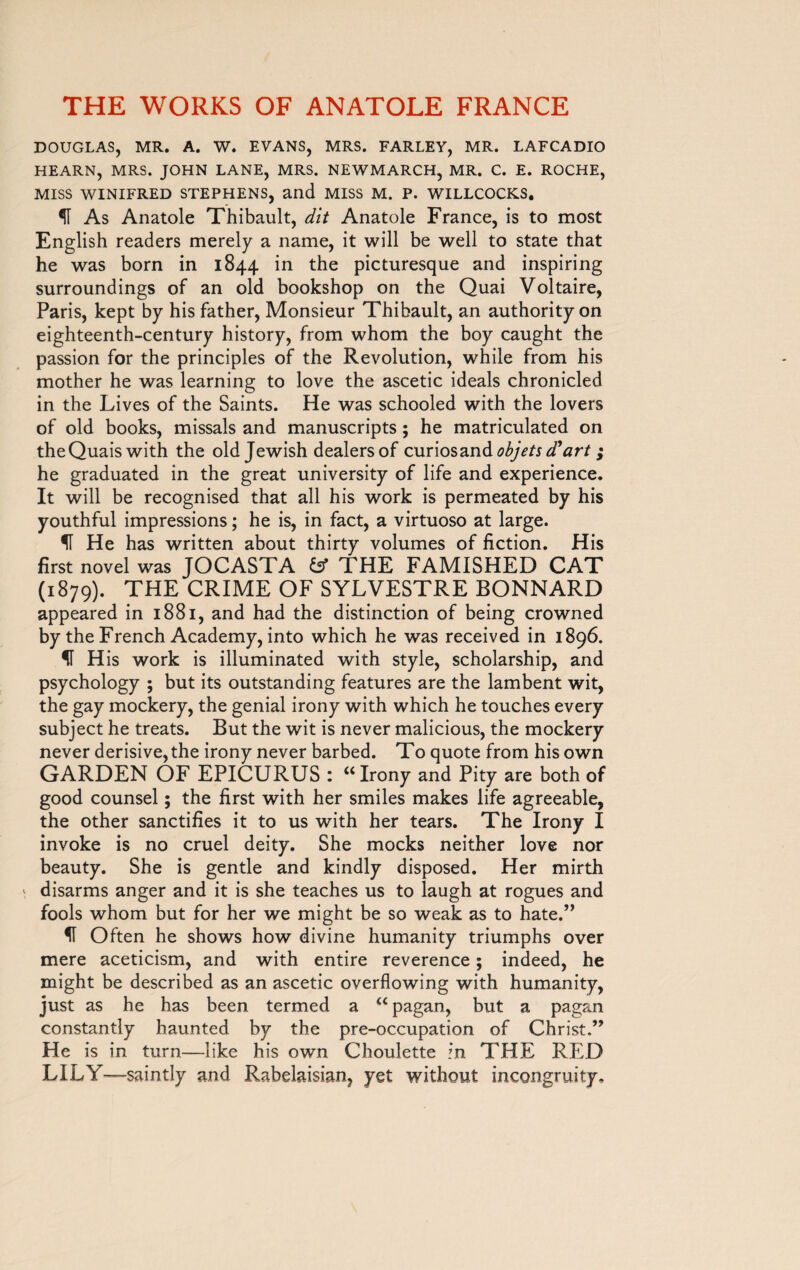 DOUGLAS, MR. A. W. EVANS, MRS. FARLEY, MR. LAFCADIO HEARN, MRS. JOHN LANE, MRS. NEWMARCH, MR. C. E. ROCHE, MISS WINIFRED STEPHENS, and MISS M. P. WILLCOCKS. As Anatole Thibault, dit Anatole France, is to most English readers merely a name, it will be well to state that he was born in 1844 in the picturesque and inspiring surroundings of an old bookshop on the Quai Voltaire, Paris, kept by his father, Monsieur Thibault, an authority on eighteenth-century history, from whom the boy caught the passion for the principles of the Revolution, while from his mother he was learning to love the ascetic ideals chronicled in the Lives of the Saints. He was schooled with the lovers of old books, missals and manuscripts ; he matriculated on the Quais with the old Jewish dealers of oMnosanà objets d* art » he graduated in the great university of life and experience. It will be recognised that all his work is permeated by his youthful impressions ; he is, in fact, a virtuoso at large. U He has written about thirty volumes of fiction. His first novel was JOCASTA fcf THE FAMISHED CAT (1879). THE CRIME OF SYLVESTRE BONNARD appeared in 1881, and had the distinction of being crowned by the French Academy, into which he was received in 1896. fl H is work is illuminated with style, scholarship, and psychology ; but its outstanding features are the lambent wit, the gay mockery, the genial irony with which he touches every subject he treats. But the wit is never malicious, the mockery never derisive, the irony never barbed. To quote from his own GARDEN OF EPICURUS : “Irony and Pity are both of good counsel ; the first with her smiles makes life agreeable, the other sanctifies it to us with her tears. The Irony I invoke is no cruel deity. She mocks neither love nor beauty. She is gentle and kindly disposed. Her mirth disarms anger and it is she teaches us to laugh at rogues and fools whom but for her we might be so weak as to hate.” IT Often he shows how divine humanity triumphs over mere aceticism, and with entire reverence ; indeed, he might be described as an ascetic overflowing with humanity, just as he has been termed a “ pagan, but a pagan constantly haunted by the pre-occupation of Christ.” He is in turn—like his own Choulette in THE RED LILY—saintly and Rabelaisian, yet without incongruity.