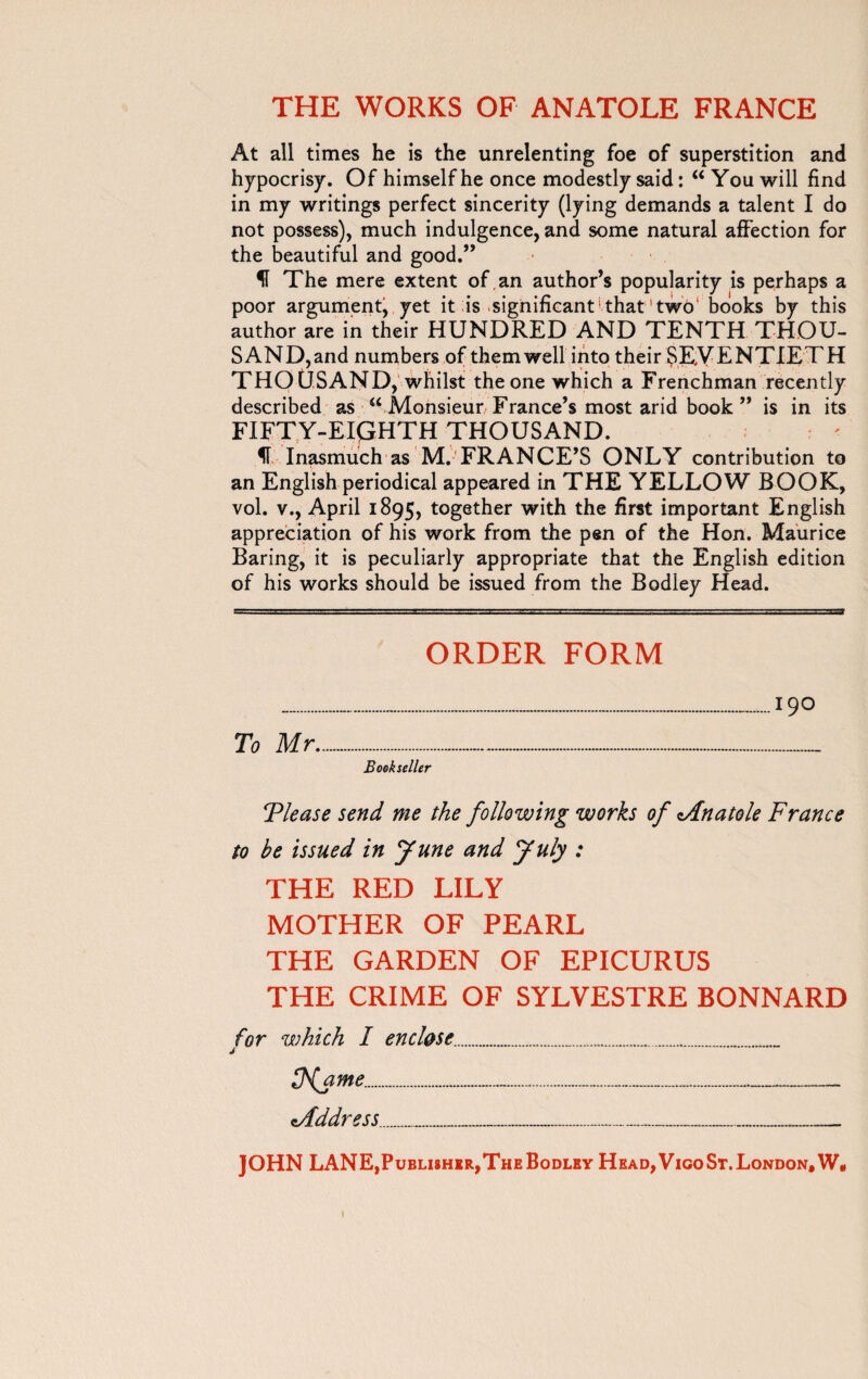At all times he is the unrelenting foe of superstition and hypocrisy. Of himself he once modestly said : “ You will find in my writings perfect sincerity (lying demands a talent I do not possess), much indulgence, and some natural affection for the beautiful and good.” H The mere extent of an author’s popularity is perhaps a poor argument, yet it is-significant'that'two1 books by this author are in their HUNDRED AND TENTH THOU¬ SAND,and numbers of them well into their SEVENTIETH THOUSAND, whilst the one which a Frenchman recently described as “ Monsieur/ France’s most arid book ” is in its FIFTY-EIGHTH THOUSAND. Inasmuch as M.'FRANCE’S ONLY contribution to an English periodical appeared in THE YELLOW BOOK, vol. v., April 1895, together with the first important English appreciation of his work from the pen of the Hon. Maurice Baring, it is peculiarly appropriate that the English edition of his works should be issued from the Bodley Head. ORDER FORM ....190 To Mr.... Bookseller Tlease send me the following works of Mnatole France to be issued in June and July : THE RED LILY MOTHER OF PEARL THE GARDEN OF EPICURUS THE CRIME OF SYLVESTRE BONNARD for which I enclose.... Ufa me........ Mddress______ JOHN LANE,Publisher,The Bodlby Head, Vigo St. London, W*