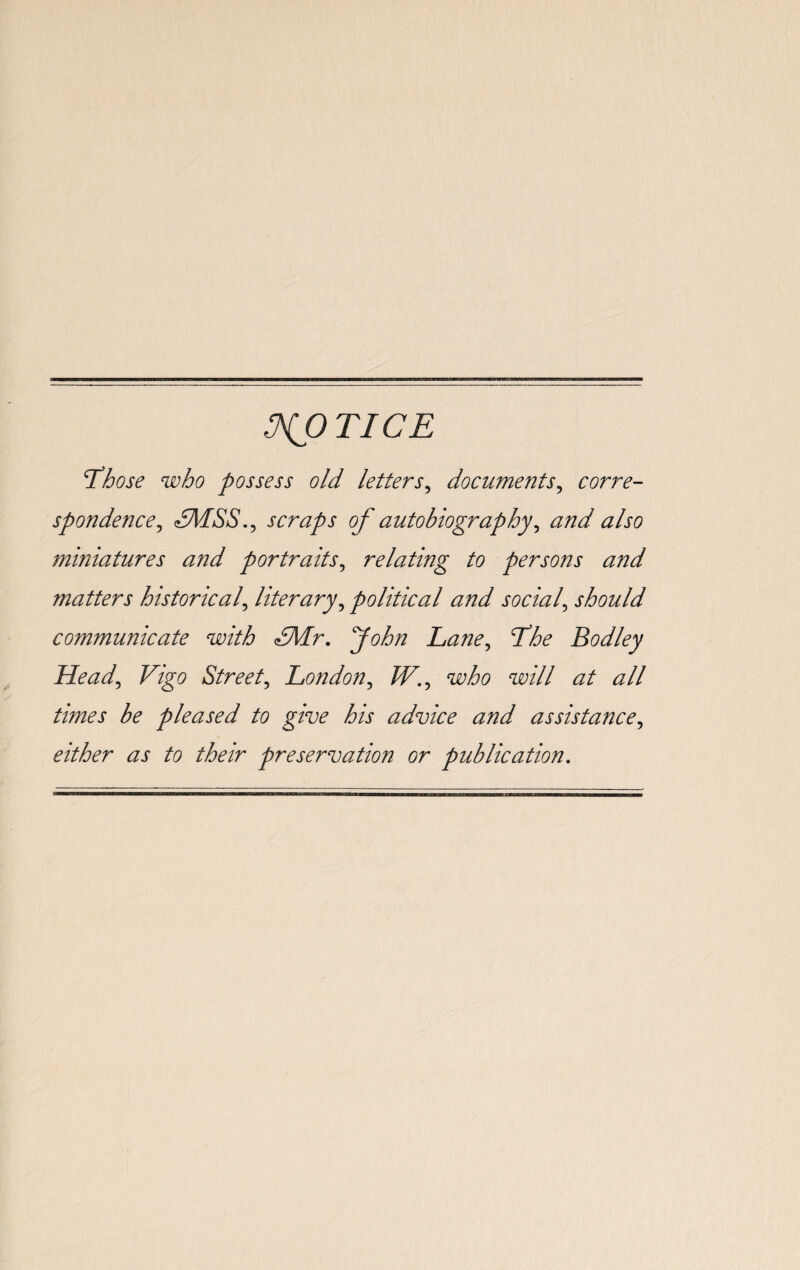 NOTICE T3hose who possess old letters, documents, corre¬ spondence , scraps of autobiography, also miniatures and portraits, relating to persons and matters historical, literary, political and social\ should communicate with dMr. fohn Lane, Lhe Bodley Head, Vigo Street, London, /F., mfo will at all times be pleased to give his advice and assistance, either as to their preservation or publication.