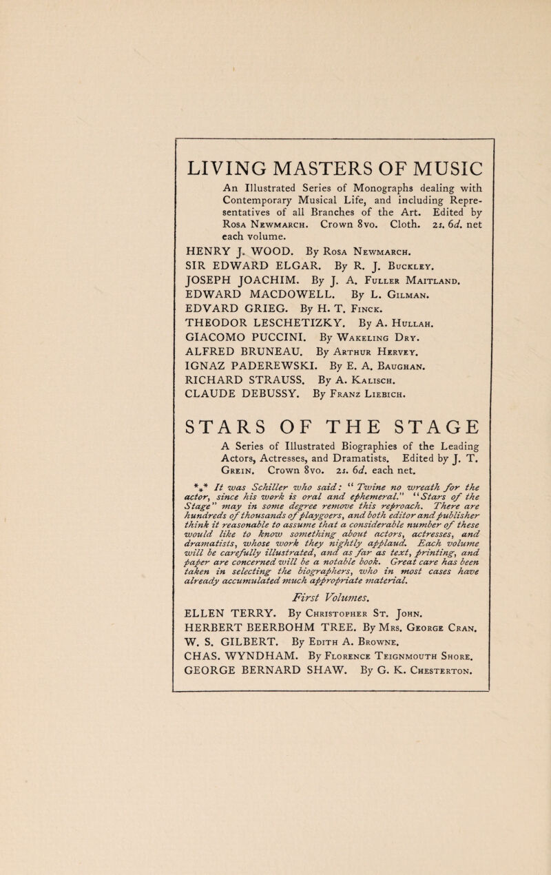 LIVING MASTERS OF MUSIC An Illustrated Series of Monographs dealing with Contemporary Musical Life, and including Repre¬ sentatives of all Branches of the Art. Edited by Rosa Newmarch. Crown 8vo. Cloth. 2s. 6d. net each volume. HENRY J. WOOD. By Rosa Newmarch. SIR EDWARD ELGAR. By R. J. Buckley. JOSEPH JOACHIM. By J. A. Fuller Maitland. EDWARD MACDOWELL. By L. Gilman. EDVARD GRIEG. By H. T. Finck. THEODOR LESCHETIZKY. By A. Hullah. GIACOMO PUCCINI. By Wakeling Dry. ALFRED BRUNE AU. By Arthur Hervey. IGNAZ PADEREWSKI. By E. A. Baughan. RICHARD STRAUSS. By A. Kalisch. CLAUDE DEBUSSY. By Franz Liebich. STARS OF THE STAGE A Series of Illustrated Biographies of the Leading Actors, Actresses, and Dramatists. Edited by J. T. Grein. Crown 8vo. 2s. 6d. each net. *#* It was Schiller who said : “ Twine no wreath for the actor, since his work is oral and ephemeral. “Stars of the Stage ” may in some degree remove this reproach. There are hundreds of thousands of playgoers, and both editor and publisher think it reasonable to assume that a considerable number of these would like to know something about actors, actresses, and dramatists, whose work they nightly applaud. Each volume will be carefully illustrated, and as far as text, printing, and paper are concerned will be a notable book. Great care has been taken in selecting the biographers, who in most cases have already accumulated much appropriate material. First Volumes. ELLEN TERRY. By Christopher St. John. HERBERT BEERBOHM TREE. By Mrs. George Cran. W. S. GILBERT. By Edith A. Browne. CHAS. WYNDHAM. By Florence Teignmouth Shore. GEORGE BERNARD SHAW. By G. K. Chesterton.