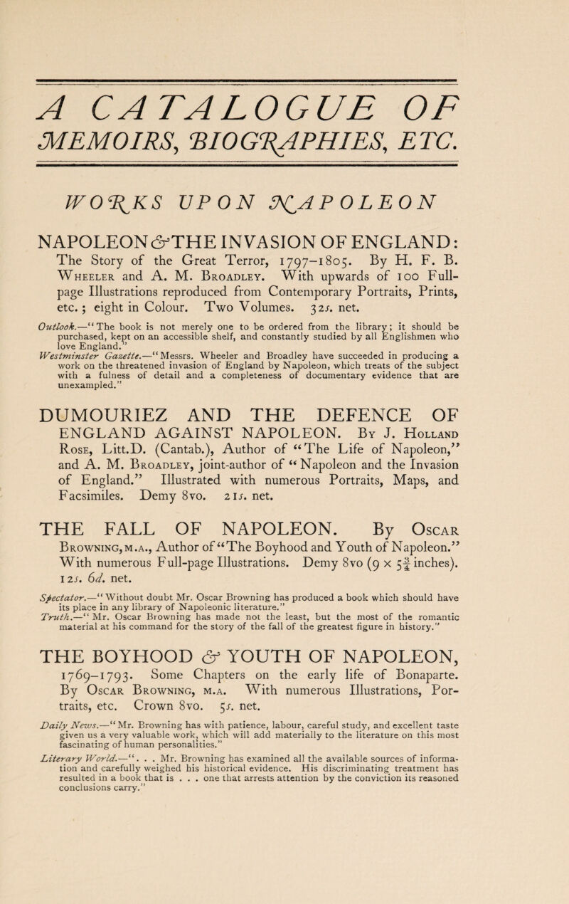 A CATALOGUE OF MEMOIRS, ‘BIOGRAPHIES, ETC. WORTHS UPON PCAPOLEON NAPOLEON ô-’THE INVASION OF ENGLAND : The Story of the Great Terror, 1797-1805. By H. F. B. Wheeler and A. M. Broadley. With upwards of 100 Full- page Illustrations reproduced from Contemporary Portraits, Prints, etc. ; eight in Colour. Two Volumes. 32s. net. Outlook.—“The book is not merely one to be ordered from the library; it should be purchased, kept on an accessible shelf, and constantly studied by all Englishmen who love England.” Westminster Gazette.—‘ Messrs. Wheeler and Broadley have succeeded in producing a work on the threatened invasion of England by Napoleon, which treats of the subject with a fulness of detail and a completeness of documentary evidence that are unexampled.” DUMOURIEZ AND THE DEFENCE OF ENGLAND AGAINST NAPOLEON. By J. Holland Rose, Litt.D. (Cantab.), Author of “The Life of Napoleon,” and A. M. Broadley, joint-author of “Napoleon and the Invasion of England.” Illustrated with numerous Portraits, Maps, and Facsimiles. Demy 8vo. 21 s. net. THE FALL OF NAPOLEON. By Oscar Browning, m.a., Author of “The Boyhood and Youth of Napoleon.” With numerous Full-page Illustrations. Demy 8vo (9 x 5-! inches). 12s. 61. net. Spectator.—“Without doubt Mr. Oscar Browning has produced a book which should have its place in any library of Napoleonic literature.” Truth.—“ Mr. Oscar Browning has made not the least, but the most of the romantic material at his command for the story of the fall of the greatest figure in history.” THE BOYHOOD & YOUTH OF NAPOLEON, 1769-1793. Some Chapters on the early life of Bonaparte. By Oscar Browning, m.a. With numerous Illustrations, Por¬ traits, etc. Crown 8vo. 5/. net. Daily News.—“ Mr. Browning has with patience, labour, careful study, and excellent taste given us a very valuable work, which will add materially to the literature on this most fascinating of human personalities.” Literary World.—“. . . Mr. Browning has examined all the available sources of informa¬ tion and carefully weighed his historical evidence. His discriminating treatment has resulted in a book that is . . . one that arrests attention by the conviction its reasoned conclusions carry.”