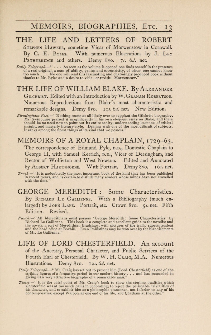 THE LIFE AND LETTERS OF ROBERT Stephen Hawker, sometime Vicar of Morwenstow in Cornwall. By C. E. Byles. With numerous Illustrations by J. Ley Pethybridge and others. Demy 8vo. js. 6d. net. Daily Telegraph.—“ ... As soon as the volume is opened one finds oneself in the presence of a real original, a man of ability, genius and eccentricity, of whom one cannot know too much ... No one will read this fascinating and charmingly produced book without thanks to Mr. Byles and a desire to visit—or revisit—Morwenstow.” THE LIFE OF WILLIAM BLAKE. ByALEXANDER Gilchrist. Edited with an Introduction by W.Graham Robertson. Numerous Reproductions from Blake’s most characteristic and remarkable designs. Demy 8vo. ios. 6d. net. New Edition. Birmingham Post.—“Nothing seems at all likely ever to supplant the Gilchrist biography. Mr. Swinburne praised it magnificently in his own eloquent essay on Blake, and there should be no need now to point out its entire sanity, understanding keenness of critical insight, and masterly literary style. Dealing with one of the most difficult of subjects, it ranks among the finest things of its kind that we possess.” MEMOIRS OF A ROYAL CHAPLAIN, 1729-63. The correspondence of Edmund Pyle, d.d., Domestic Chaplain to George II, with Samuel Kerrich, d.d., Vicar of Dersingham, and Rector of Wolferton and West Newton. Edited and Annotated by Albert Hartshorne. With Portrait. Demy 8vo. 16s. net. Truth.—“ It is undoubtedly the most important book of the kind that has been published in recent years, and is certain to disturb many readers whose minds have not travelled with the time.” GEORGE MEREDITH : Some Characteristics. By Richard Le Gallienne. With a Bibliography (much en¬ larged) by John Lane. Portrait, etc. Crown 8vo. 5j-.net. Fifth Edition. Revised. Punch.—“All Meredithians must possess ‘George Meredith; Some Characteristics,’ by Richard Le Gallienne. This book is a complete and excellent guide to the novelist and the novels, a sort of Meredithian Bradshaw, with pictures of the traffic superintendent and the head office at Boxhill. Even Philistines may be won over by the blandishments of Mr. Le Gallienne.” LIFE OF LORD CHESTERFIELD. An account of the Ancestry, Personal Character, and Public Services of the Fourth Earl of Chesterfield. By W. H. Craig, M.A. Numerous Illustrations. Demy 8vo. 12s. 6d. net. Daily Telegraph.—“ Mr. Craig has set out to present him (Lord Chesterfield) as one of the striking figures of a formative period in our modern history . . . and has succeeded in giving us a very attractive biography of a remarkable man.” Times.— '' It is the chief point of Mr. Craig’s book to show the sterling qualities which Chesterfield was at too much pains in concealing, to reject the perishable trivialities of his character, and to exhibit him as a philosophic statesman, not inferior to any of his contemporaries, except Walpole at one end of his life, and Chatham at the other.”