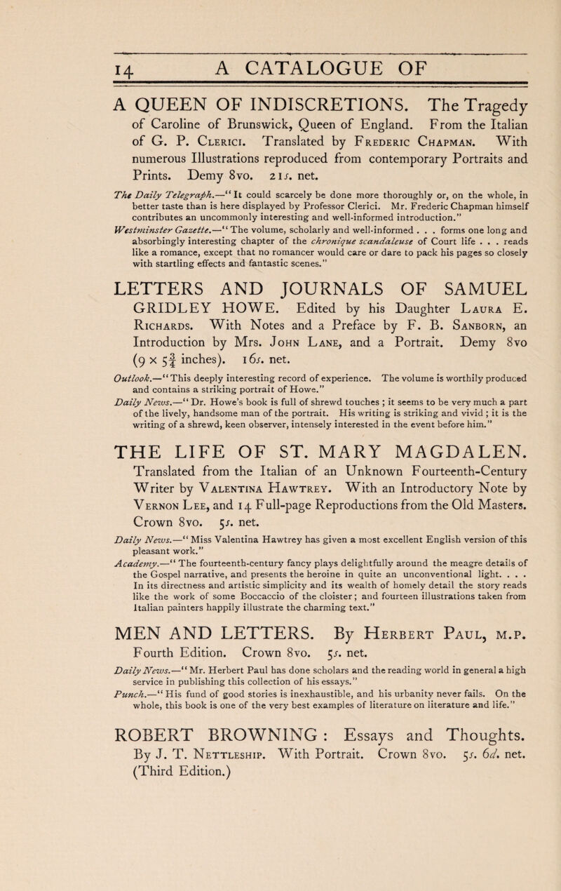 A QUEEN OF INDISCRETIONS. The Tragedy of Caroline of Brunswick, Queen of England. From the Italian of G. P. Clerici. Translated by Frederic Chapman. With numerous Illustrations reproduced from contemporary Portraits and Prints. Demy 8vo. 21 s. net. The Daily Telegraph.—“It could scarcely be done more thoroughly or, on the whole, in better taste than is here displayed by Professor Clerici. Mr. Frederic Chapman himself contributes an uncommonly interesting and well-informed introduction.” Westminster Gazette.—“The volume, scholarly and well-informed . . . forms one long and absorbingly interesting chapter of the chronique scandaleuse of Court life . . . reads like a romance, except that no romancer would care or dare to pack his pages so closely with startling effects and fantastic scenes.” LETTERS AND JOURNALS OF SAMUEL GRIDLEY HOWE. Edited by his Daughter Laura E. Richards. With Notes and a Preface by F. B. Sanborn, an Introduction by Mrs. John Lane, and a Portrait. Demy 8vo (9 x 5f inches). 16s. net. Outlook.—“This deeply interesting record of experience. The volume is worthily produced and contains a striking portrait of Howe.” Daily News.—“ Dr. Howe’s book is full of shrewd touches ; it seems to be very much a part of the lively, handsome man of the portrait. His writing is striking and vivid ; it is the writing of a shrewd, keen observer, intensely interested in the event before him.” THE LIFE OF ST. MARY MAGDALEN. Translated from the Italian of an Unknown Fourteenth-Century Writer by Valentina Hawtrey. With an Introductory Note by Vernon Lee, and 14 Full-page Reproductions from the Old Masters. Crown 8vo. 5/. net. Daily News.—“ Miss Valentina Hawtrey has given a most excellent English version of this pleasant work.” Academy.—“ The fourteenth-century fancy plays delightfully around the meagre details of the Gospel narrative, and presents the heroine in quite an unconventional light. . . . In its directness and artistic simplicity and its wealth of homely detail the story reads like the work of some Boccaccio of the cloister ; and fourteen illustrations taken from Italian painters happily illustrate the charming text.” MEN AND LETTERS. By Herbert Paul, m.p. Fourth Edition. Crown 8vo. 5/. net. Daily News.—“ Mr. Herbert Paul has done scholars and the reading world in general a high service in publishing this collection of his essays.” Punch.—“ His fund of good stories is inexhaustible, and his urbanity never fails. On the whole, this book is one of the very best examples of literature on literature and life.” ROBERT BROWNING : Essays and Thoughts. By J. T. Nettleship. With Portrait. Crown 8vo. 5s. 6d. net. (Third Edition.)