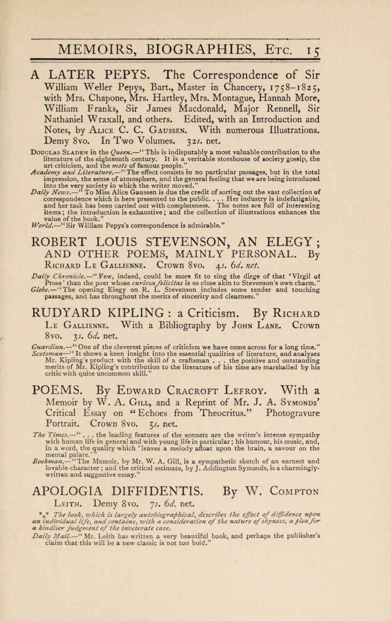 A LATER PEPYS. The Correspondence of Sir William Weller Pepys, Bart., Master in Chancery, 1758-1825, with Mrs. Chapone, Mrs. Hartley, Mrs. Montague, Hannah More, William Franks, Sir James Macdonald, Major Rennell, Sir Nathaniel Wraxall, and others. Edited, with an Introduction and Notes, by Alice C. C. Gaussen. With numerous Illustrations. Demy 8vo. In Two Volumes. 32/. net. Douglas Sladen in the Queen.—“This is indisputably a most valuable contribution to the literature of the eighteenth century. It is a veritable storehouse of society gossip, the art criticism, and the mots of famous people.” Academy and Literature.—“The effect consists in no particular passages, but in the total impression, the sense of atmosphere, and the general feeling that we are being introduced into the very society in which the writer moved.” Daily News.—“ To Miss Alice Gaussen is due the credit of sorting out the vast collection of correspondence which is here presented to the public. . . . Her industry is indefatigable, and her task has been carried out with completeness. The notes are full of interesting items ; the introduction is exhaustive ; and the collection of illustrations enhances the value of the book.” World.—“Sir William Pepys’s correspondence is admirable.” ROBERT LOUIS STEVENSON, AN ELEGY; AND OTHER POEMS, MAINLY PERSONAL. By Richard Le Gallienne. Crown 8vo. 4/. 6d. net. Daily Chronicle.—“Few, indeed, could be more fit to sing the dirge of that ‘Virgil of Prose ’ than the poet whose curiosa félicitas is so close akin to Stevenson’s own charm.” Globe.—“The opening Elegy on R. L. Stevenson includes some tender and touching passages, and has throughout the merits of sincerity and clearness.” RUDYARD KIPLING : a Criticism. By Richard Le Gallienne. With a BibJiography by John Lane. Crown 8vo. 3/. 6d. net. Guardian.—“ One of the cleverest pieces of criticism we have come across for a long time.” Scotsman—“ It shows a keen insight into the essential qualities of literature, and analyses Mr. Kipling’s product with the skill of a craftsman . . . the positive and outstanding merits of Mr. Kipling’s contribution to the literature of his time are marshalled by his critic with quite uncommon skill.” POEMS. By Edward Cracroft Lefroy. With a Memoir by W. A. Gill, and a Reprint of Mr. J. A. Symonds’ Critical Essay on “ Echoes from Theocritus.” Photogravure Portrait. Crown 8vo. 5s. net. The Times.—“ . . . the leading features of the sonnets are the writer’s intense sympathy with human life in general and with young life in particular ; his humour, his music, and, in a word, the quality which ‘leaves a melody afloat upon the brain, a savour on the mental palate.’ ” Bookman.— “The Memoir, by Mr. W. A. Gill, is a sympathetic sketch of an earnest and lovable character ; and the critical estimate, by J. Addington Symonds, is a charmingly- written and suggestive essay.” APOLOGIA DIFFIDENTIS. By W. Compton Leith. Demy 8vo. js. 6d. net. *** The book, which is largely autobiographical, describes the effect of diffidence upon an individual life, and contains, with a consideration of the nature of shyness, a plea for a kindlier judgment of the inveterate case. Daily Mail.—“ Mr. Leith has written a very beautiful book, and perhaps the publisher’s claim that this will be a new classic is not too bold.”
