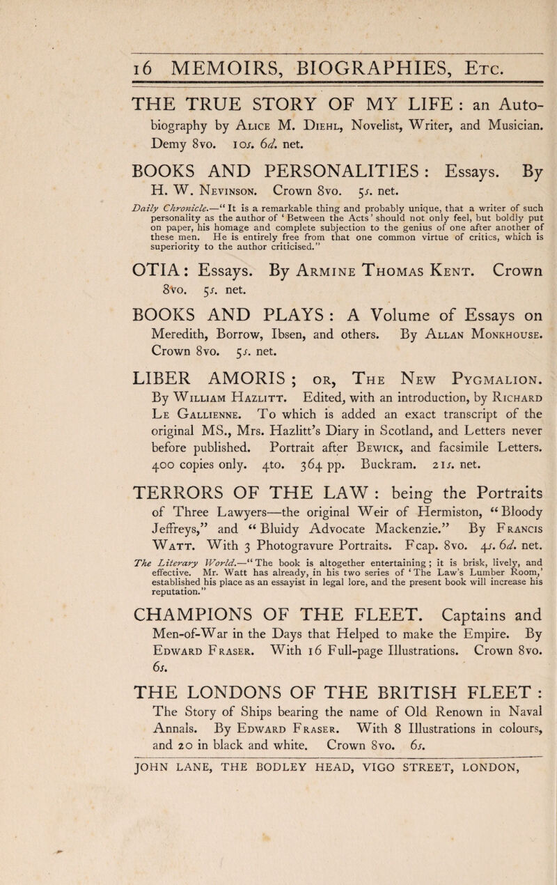 THE TRUE STORY OF MY LIFE: an Auto- biography by Alice M. Diehl, Novelist, Writer, and Musician. Demy 8vo. ior. 6d. net. BOOKS AND PERSONALITIES: Essays. By H. W. Nevinson. Crown 8vo. 5/. net. Daily Chronicle.—“ It is a remarkable thing and probably unique, that a writer of such personality as the author of ‘ Between the Acts ’ should not only feel, but boldly put on paper, his homage and complete subjection to the genius of one after another of these men. He is entirely free from that one common virtue of critics, which is superiority to the author criticised.” OTIA : Essays. By Armine Thomas Kent. Crown 8 vo. 5 s. net. BOOKS AND PLAYS : A Volume of Essays on Meredith, Borrow, Ibsen, and others. By Allan Monkhouse. Crown 8vo. 5/. net. LIBER AMORIS ; or, The New Pygmalion. By William Hazlitt. Edited, with an introduction, by Richard Le Gallienne. To which is added an exact transcript of the original MS., Mrs. Hazlitt’s Diary in Scotland, and Letters never before published. Portrait after Bewick, and facsimile Letters. 400 copies only. 4to. 364 pp. Buckram. 21 s. net. TERRORS OF THE LAW : being the Portraits of Three Lawyers—the original Weir of Hermiston, “Bloody Jeffreys,” and “ Bluidy Advocate Mackenzie.” By Francis Watt. With 3 Photogravure Portraits. F cap. 8vo. \s.6d. net. The Literary World.—“ The book is altogether entertaining ; it is brisk, lively, and effective. Mr. Watt has already, in his two series of ‘The Law’s Lumber Room,’ established his place as an essayist in legal lore, and the present book will increase his reputation.” CHAMPIONS OF THE FLEET. Captains and Men-of-War in the Days that Helped to make the Empire. By Edward Fraser. With 16 Full-page Illustrations. Crown 8vo. 6s. THE LONDONS OF THE BRITISH FLEET : The Story of Ships bearing the name of Old Renown in Naval Annals. By Edward Fraser. With 8 Illustrations in colours, and 20 in black and white. Crown 8vo. 6s. JOHN LANE, THE BODLEY HEAD, VIGO STREET, LONDON,