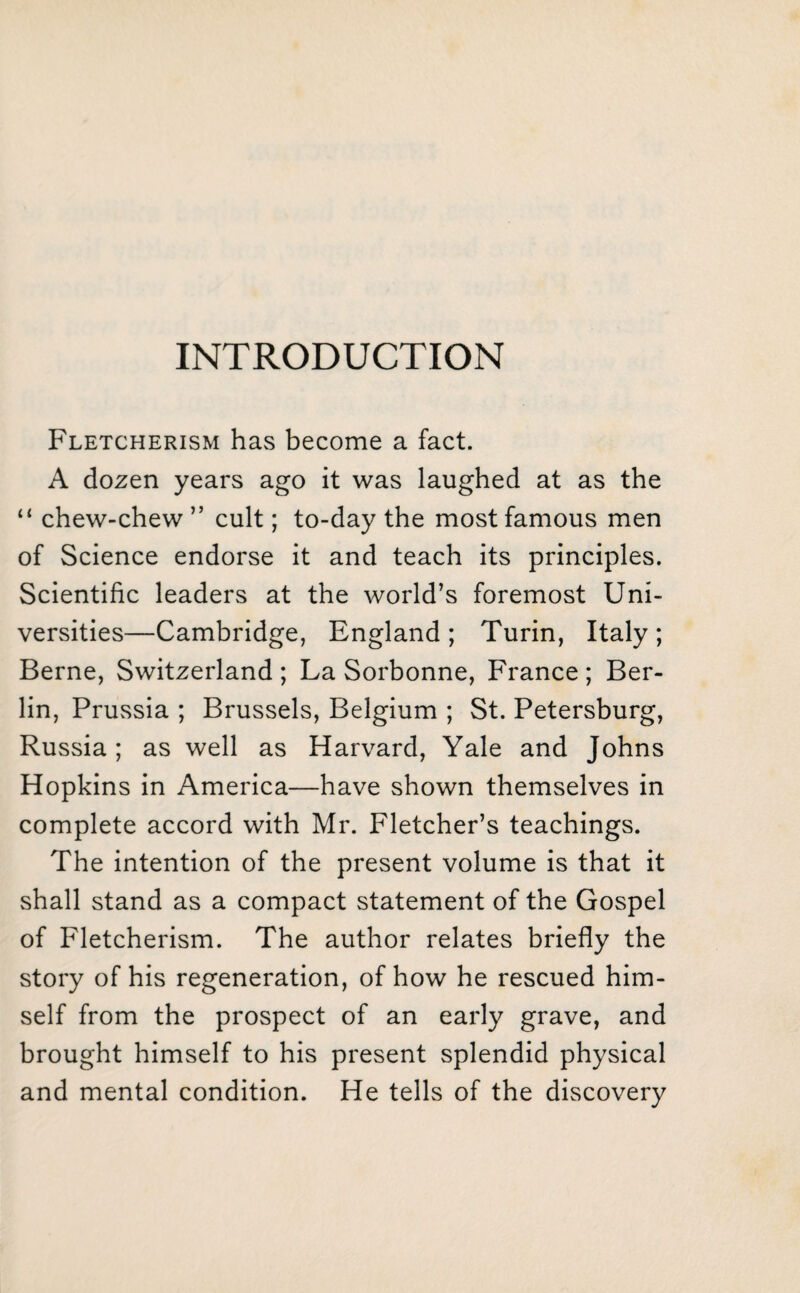 INTRODUCTION Fletcherism has become a fact. A dozen years ago it was laughed at as the “ chew-chew ” cult; to-day the most famous men of Science endorse it and teach its principles. Scientific leaders at the world’s foremost Uni¬ versities—Cambridge, England; Turin, Italy; Berne, Switzerland ; La Sorbonne, France ; Ber¬ lin, Prussia ; Brussels, Belgium ; St. Petersburg, Russia; as well as Harvard, Yale and Johns Hopkins in America—have shown themselves in complete accord with Mr. Fletcher’s teachings. The intention of the present volume is that it shall stand as a compact statement of the Gospel of Fletcherism. The author relates briefly the story of his regeneration, of how he rescued him¬ self from the prospect of an early grave, and brought himself to his present splendid physical and mental condition. He tells of the discovery