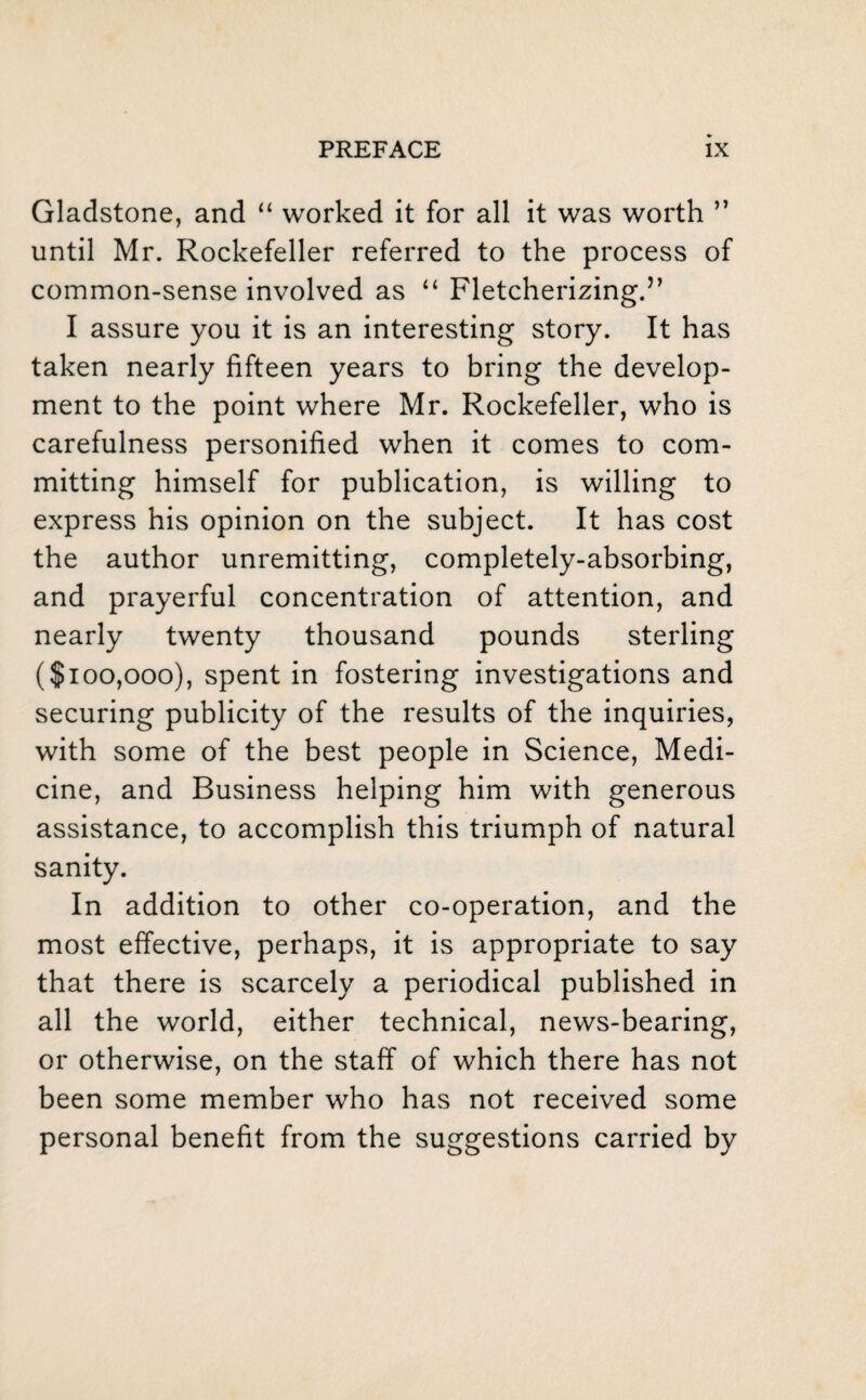 Gladstone, and “ worked it for all it was worth ” until Mr. Rockefeller referred to the process of common-sense involved as “ Fletcherizing.” I assure you it is an interesting story. It has taken nearly fifteen years to bring the develop¬ ment to the point where Mr. Rockefeller, who is carefulness personified when it comes to com¬ mitting himself for publication, is willing to express his opinion on the subject. It has cost the author unremitting, completely-absorbing, and prayerful concentration of attention, and nearly twenty thousand pounds sterling ($100,000), spent in fostering investigations and securing publicity of the results of the inquiries, with some of the best people in Science, Medi¬ cine, and Business helping him with generous assistance, to accomplish this triumph of natural sanity. In addition to other co-operation, and the most effective, perhaps, it is appropriate to say that there is scarcely a periodical published in all the world, either technical, news-bearing, or otherwise, on the staff of which there has not been some member who has not received some personal benefit from the suggestions carried by