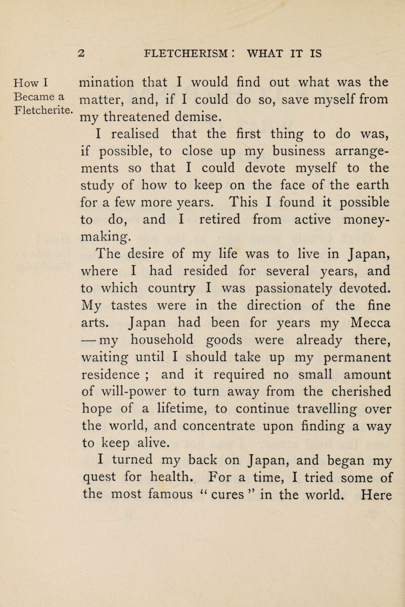How I Became a Fletcherite. mination that I would find out what was the matter, and, if I could do so, save myself from my threatened demise. I realised that the first thing to do was, if possible, to close up my business arrange¬ ments so that I could devote myself to the study of how to keep on the face of the earth for a few more years. This I found it possible to do, and I retired from active money¬ making. The desire of my life was to live in Japan, where I had resided for several years, and to which country I was passionately devoted. My tastes were in the direction of the fine arts. Japan had been for years my Mecca — my household goods were already there, waiting until I should take up my permanent residence ; and it required no small amount of will-power to turn away from the cherished hope of a lifetime, to continue travelling over the world, and concentrate upon finding a way to keep alive. I turned my back on Japan, and began my quest for health. For a time, I tried some of the most famous “ cures ” in the world. Here