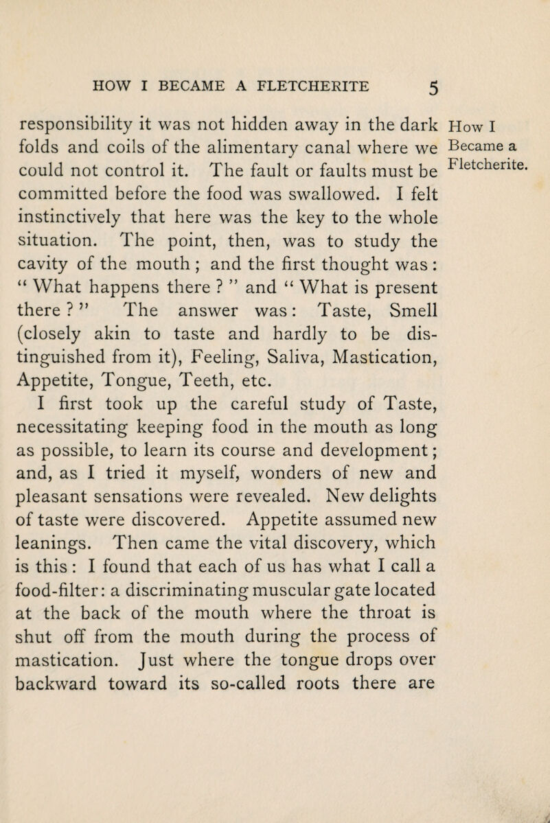 responsibility it was not hidden away in the dark folds and coils of the alimentary canal where we could not control it. The fault or faults must be committed before the food was swallowed. I felt instinctively that here was the key to the whole situation. The point, then, was to study the cavity of the mouth ; and the first thought was : “ What happens there ? ” and “ What is present there ?v The answer was: Taste, Smell (closely akin to taste and hardly to be dis¬ tinguished from it), Feeling, Saliva, Mastication, Appetite, Tongue, Teeth, etc. I first took up the careful study of Taste, necessitating keeping food in the mouth as long as possible, to learn its course and development; and, as I tried it myself, wonders of new and pleasant sensations were revealed. New delights of taste were discovered. Appetite assumed new leanings. Then came the vital discovery, which is this : I found that each of us has what I call a food-filter: a discriminating muscular gate located at the back of the mouth where the throat is shut off from the mouth during the process of mastication. Just where the tongue drops over backward toward its so-called roots there are How I Became a