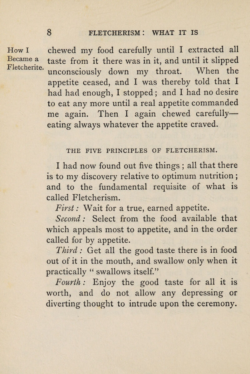 How I Became a Fletcherite. chewed my food carefully until I extracted all taste from it there was in it, and until it slipped unconsciously down my throat. When the appetite ceased, and I was thereby told that I had had enough, I stopped; and I had no desire to eat any more until a real appetite commanded me again. Then I again chewed carefully- eating always whatever the appetite craved. THE FIVE PRINCIPLES OF FLETCHERISM. I had now found out five things ; all that there is to my discovery relative to optimum nutrition; and to the fundamental requisite of what is called Fletcherism. First: Wait for a true, earned appetite. Second: Select from the food available that which appeals most to appetite, and in the order called for by appetite. Third: Get all the good taste there is in food out of it in the mouth, and swallow only when it practically “ swallows itself.” Fourth: Enjoy the good taste for all it is worth, and do not allow any depressing or diverting thought to intrude upon the ceremony.