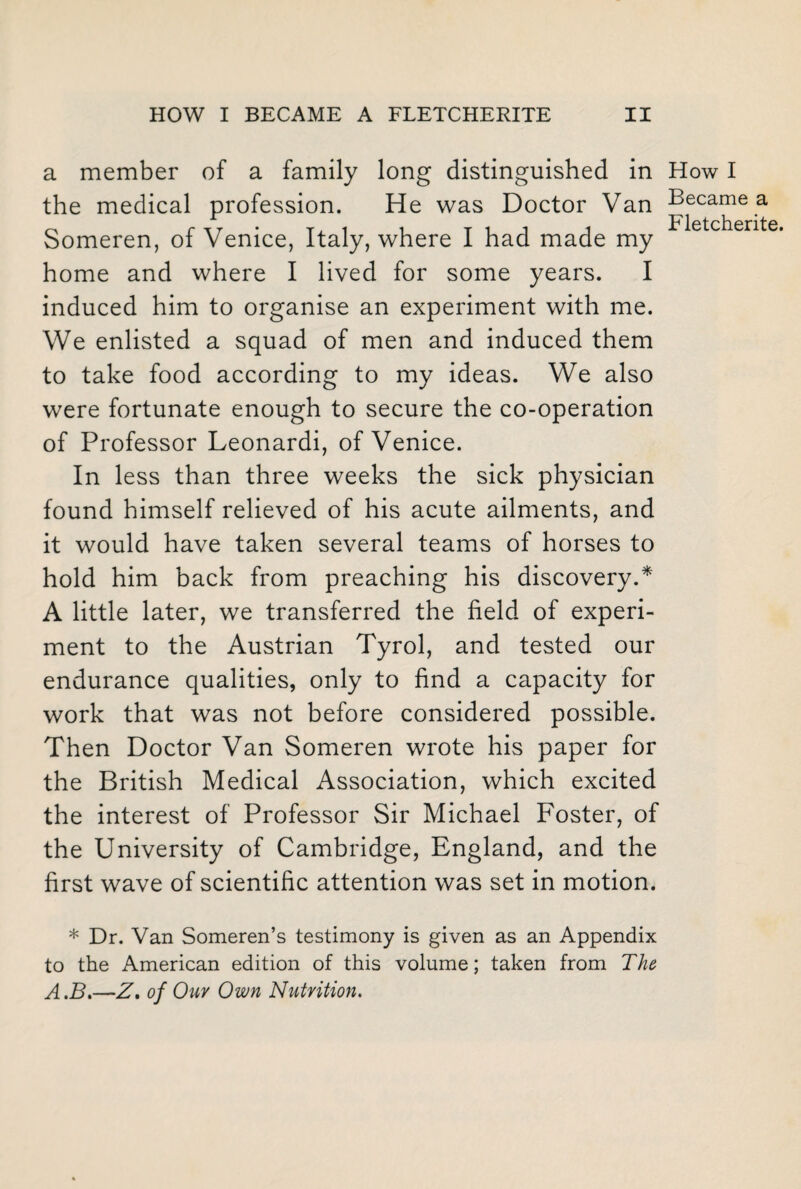 a member of a family long distinguished in How I the medical profession. He was Doctor Van Became a Someren, of Venice, Italy, where I had made my Fletchente* home and where I lived for some years. I induced him to organise an experiment with me. We enlisted a squad of men and induced them to take food according to my ideas. We also were fortunate enough to secure the co-operation of Professor Leonardi, of Venice. In less than three weeks the sick physician found himself relieved of his acute ailments, and it would have taken several teams of horses to hold him back from preaching his discovery.* A little later, we transferred the field of experi¬ ment to the Austrian Tyrol, and tested our endurance qualities, only to find a capacity for work that was not before considered possible. Then Doctor Van Someren wrote his paper for the British Medical Association, which excited the interest of Professor Sir Michael Foster, of the University of Cambridge, England, and the first wave of scientific attention was set in motion. * Dr. Van Someren’s testimony is given as an Appendix to the American edition of this volume; taken from The A.B.—Z, of Our Own Nutrition.