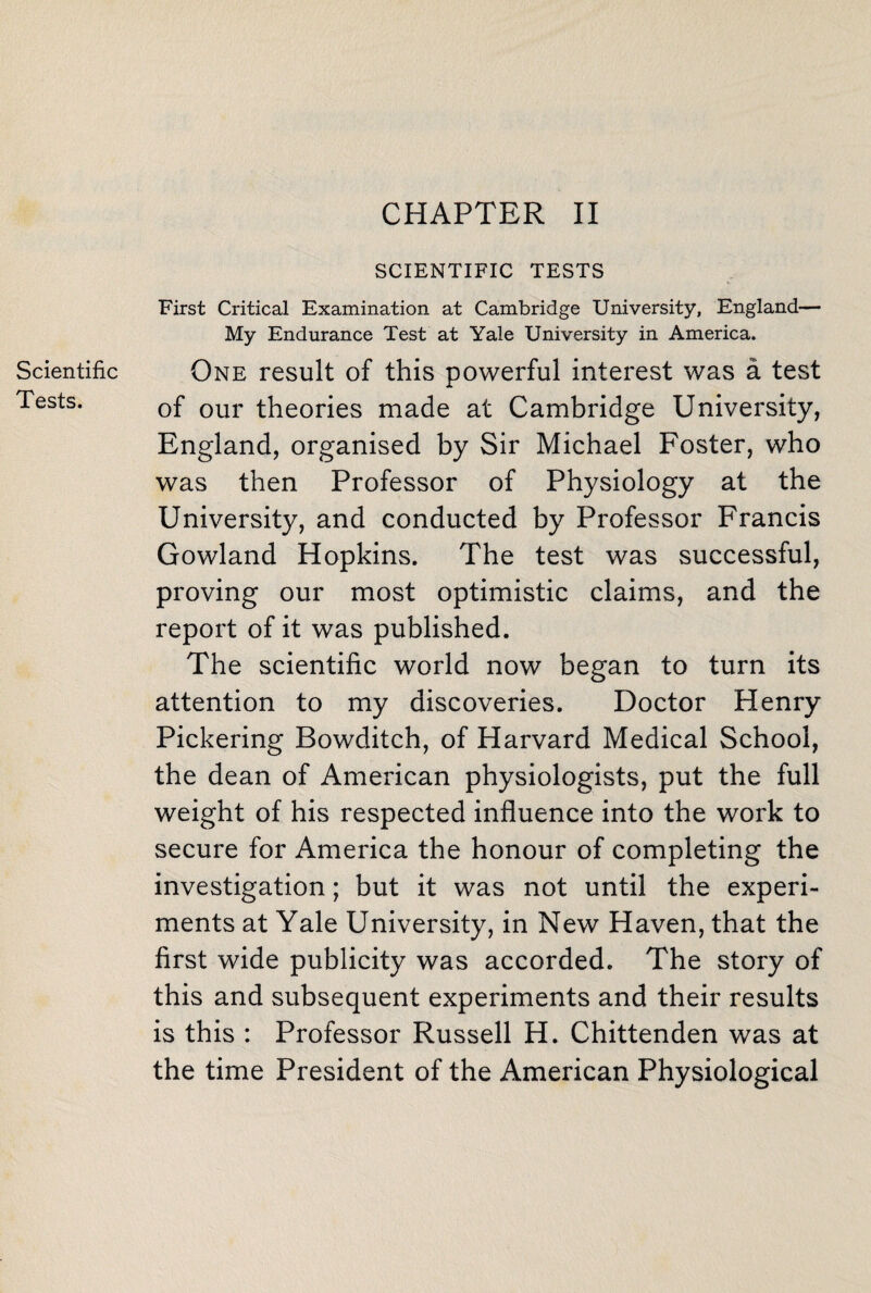 Scientific Tests. SCIENTIFIC TESTS First Critical Examination at Cambridge University, England— My Endurance Test at Yale University in America. One result of this powerful interest was a test of our theories made at Cambridge University, England, organised by Sir Michael Foster, who was then Professor of Physiology at the University, and conducted by Professor Francis Gowland Hopkins. The test was successful, proving our most optimistic claims, and the report of it was published. The scientific world now began to turn its attention to my discoveries. Doctor Henry Pickering Bowditch, of Harvard Medical School, the dean of American physiologists, put the full weight of his respected influence into the work to secure for America the honour of completing the investigation; but it was not until the experi¬ ments at Yale University, in New Haven, that the first wide publicity was accorded. The story of this and subsequent experiments and their results is this : Professor Russell H. Chittenden was at the time President of the American Physiological