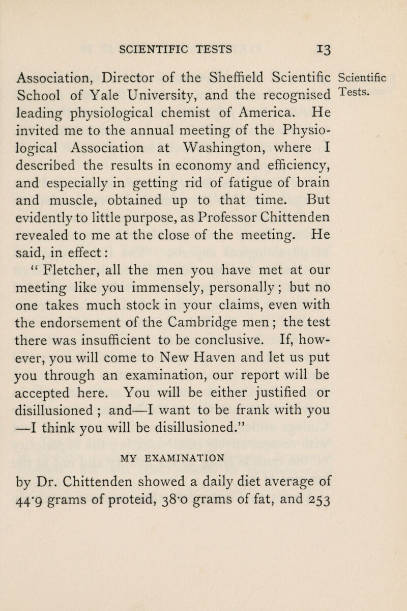 Association, Director of the Sheffield Scientific Scientific School of Yale University, and the recognised Tests- leading physiological chemist of America. He invited me to the annual meeting of the Physio¬ logical Association at Washington, where I described the results in economy and efficiency, and especially in getting rid of fatigue of brain and muscle, obtained up to that time. But evidently to little purpose, as Professor Chittenden revealed to me at the close of the meeting. He said, in effect: “ Fletcher, all the men you have met at our meeting like you immensely, personally; but no one takes much stock in your claims, even with the endorsement of the Cambridge men ; the test there was insufficient to be conclusive. If, how¬ ever, you will come to New Haven and let us put you through an examination, our report will be accepted here. You will be either justified or disillusioned ; and—I want to be frank with you —I think you will be disillusioned.” MY EXAMINATION by Dr. Chittenden showed a daily diet average of 44*9 grams of proteid, 38*0 grams of fat, and 253