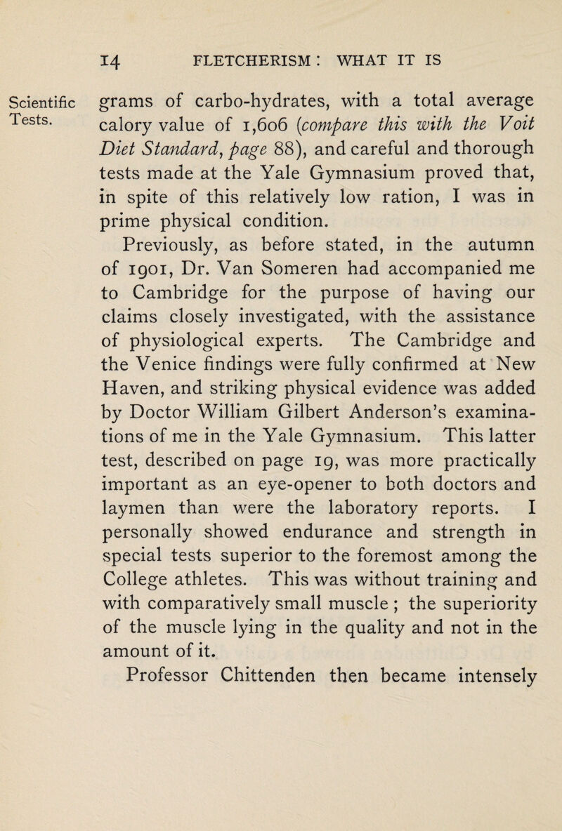 Scientific Tests. grams of carbo-hydrates, with a total average calory value of 1,606 (compare this with the Voit Diet Standard, page 88), and careful and thorough tests made at the Yale Gymnasium proved that, in spite of this relatively low ration, I was in prime physical condition. Previously, as before stated, in the autumn of 1901, Dr. Van Someren had accompanied me to Cambridge for the purpose of having our claims closely investigated, with the assistance of physiological experts. The Cambridge and the Venice findings were fully confirmed at New Haven, and striking physical evidence was added by Doctor William Gilbert Anderson’s examina¬ tions of me in the Yale Gymnasium. This latter test, described on page ig, was more practically important as an eye-opener to both doctors and laymen than were the laboratory reports. I personally showed endurance and strength in special tests superior to the foremost among the College athletes. This was without training and with comparatively small muscle ; the superiority of the muscle lying in the quality and not in the amount of it. Professor Chittenden then became intensely