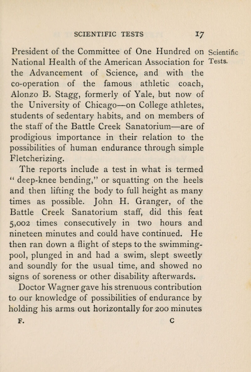 President of the Committee of One Hundred on Scientific National Health of the American Association for Tests, the Advancement of Science, and with the co-operation of the famous athletic coach, Alonzo B. Stagg, formerly of Yale, but now of the University of Chicago—on College athletes, students of sedentary habits, and on members of the staff of the Battle Creek Sanatorium—are of prodigious importance in their relation to the possibilities of human endurance through simple Fletcherizing. The reports include a test in what is termed “ deep-knee bending,” or squatting on the heels and then lifting the body to full height as many times as possible. John H. Granger, of the Battle Creek Sanatorium staff, did this feat 5,002 times consecutively in two hours and nineteen minutes and could have continued. He then ran down a flight of steps to the swimming- pool, plunged in and had a swim, slept sweetly and soundly for the usual time, and showed no signs of soreness or other disability afterwards. Doctor Wagner gave his strenuous contribution to our knowledge of possibilities of endurance by holding his arms out horizontally for 200 minutes