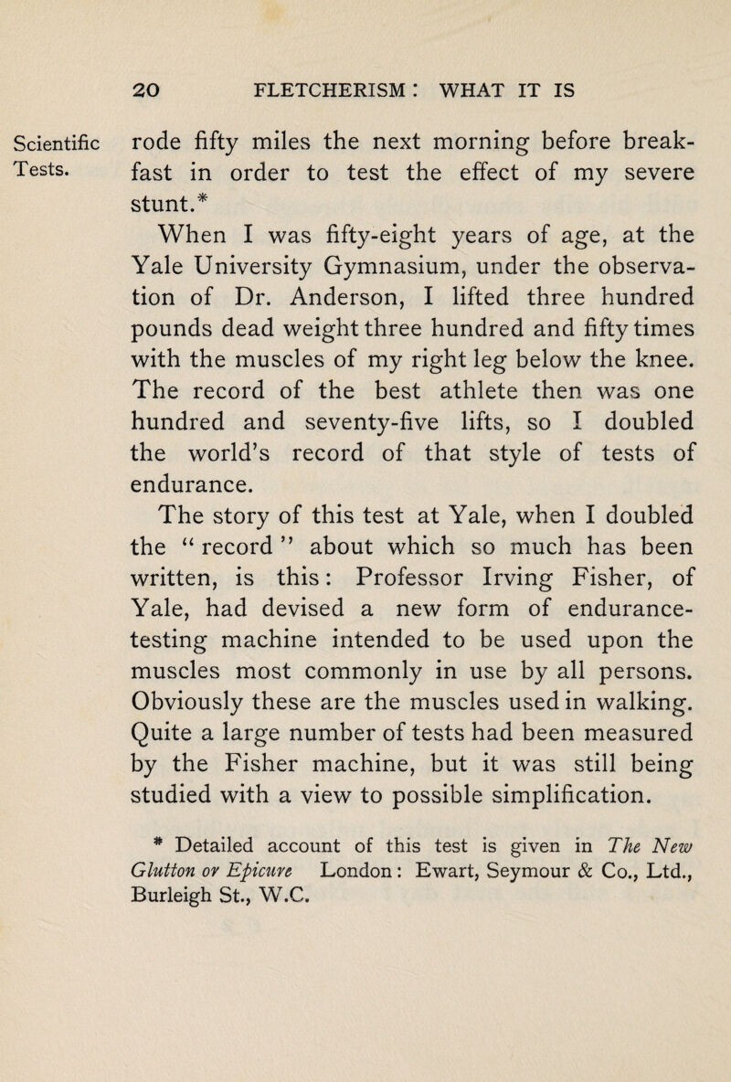 Scientific Tests. rode fifty miles the next morning before break¬ fast in order to test the effect of my severe stunt.* When I was fifty-eight years of age, at the Yale University Gymnasium, under the observa¬ tion of Dr. Anderson, I lifted three hundred pounds dead weight three hundred and fifty times with the muscles of my right leg below the knee. The record of the best athlete then was one hundred and seventy-five lifts, so I doubled the world’s record of that style of tests of endurance. The story of this test at Yale, when I doubled the “ record ” about which so much has been written, is this: Professor Irving Fisher, of Yale, had devised a new form of endurance¬ testing machine intended to be used upon the muscles most commonly in use by all persons. Obviously these are the muscles used in walking. Quite a large number of tests had been measured by the Fisher machine, but it was still being studied with a view to possible simplification. # Detailed account of this test is given in The New Glutton or Epicure London : Ewart, Seymour & Co., Ltd., Burleigh St., W.C.