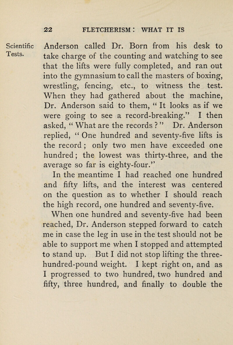 Scientific Tests. Anderson called Dr. Born from his desk to take charge of the counting and watching to see that the lifts were fully completed, and ran out into the gymnasium to call the masters of boxing, wrestling, fencing, etc., to witness the test. When they had gathered about the machine, Dr. Anderson said to them, “ It looks as if we were going to see a record-breaking.” I then asked, “ What are the records ? ” Dr. Anderson replied, “ One hundred and seventy-five lifts is the record ; only two men have exceeded one hundred; the lowest was thirty-three, and the average so far is eighty-four.” In the meantime I had reached one hundred and fifty lifts, and the interest was centered on the question as to whether I should reach the high record, one hundred and seventy-five. When one hundred and seventy-five had been reached, Dr. Anderson stepped forward to catch me in case the leg in use in the test should not be able to support me when I stopped and attempted to stand up. But I did not stop lifting the three- hundred-pound weight. I kept right on, and as I progressed to two hundred, two hundred and fifty, three hundred, and finally to double the