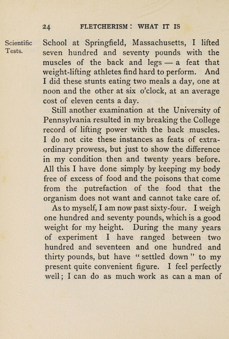 Scientific Tests. School at Springfield, Massachusetts, I lifted seven hundred and seventy pounds with the muscles of the back and legs — a feat that weight-lifting athletes find hard to perform. And I did these stunts eating two meals a day, one at noon and the other at six o’clock, at an average cost of eleven cents a day. Still another examination at the University of Pennsylvania resulted in my breaking the College record of lifting power with the back muscles. I do not cite these instances as feats of extra¬ ordinary prowess, but just to show the difference in my condition then and twenty years before. All this I have done simply by keeping my body free of excess of food and the poisons that come from the putrefaction of the food that the organism does not want and cannot take care of. As to myself, I am now past sixty-four. I weigh one hundred and seventy pounds, which is a good weight for my height. During the many years of experiment I have ranged between two hundred and seventeen and one hundred and thirty pounds, but have “ settled down ” to my present quite convenient figure. I feel perfectly well; I can do as much work as can a man of