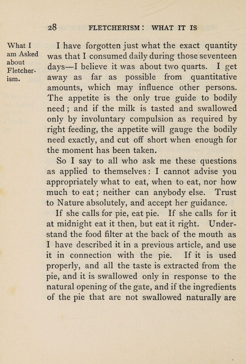 What I am Asked about Fletcher¬ ism. I have forgotten just what the exact quantity was that I consumed daily during those seventeen days—I believe it was about two quarts. I get away as far as possible from quantitative amounts, which may influence other persons. The appetite is the only true guide to bodily need ; and if the milk is tasted and swallowed only by involuntary compulsion as required by right feeding, the appetite will gauge the bodily need exactly, and cut off short when enough for the moment has been taken. So I say to all who ask me these questions as applied to themselves : I cannot advise you appropriately what to eat, when to eat, nor how much to eat; neither can anybody else. Trust to Nature absolutely, and accept her guidance. If she calls for pie, eat pie. If she calls for it at midnight eat it then, but eat it right. Under¬ stand the food filter at the back of the mouth as I have described it in a previous article, and use it in connection with the pie. If it is used properly, and all the taste is extracted from the pie, and it is swallowed only in response to the natural opening of the gate, and if the ingredients of the pie that are not swallowed naturally are