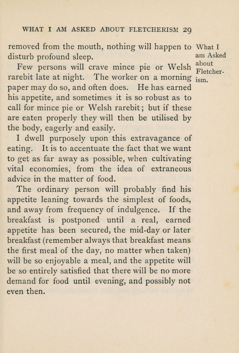 removed from the mouth, nothing will happen to disturb profound sleep. Few persons will crave mince pie or Welsh rarebit late at night. The worker on a morning paper may do so, and often does. He has earned his appetite, and sometimes it is so robust as to call for mince pie or Welsh rarebit; but if these are eaten properly they will then be utilised by the body, eagerly and easily. I dwell purposely upon this extravagance of eating. It is to accentuate the fact that we want to get as far away as possible, when cultivating vital economies, from the idea of extraneous advice in the matter of food. The ordinary person will probably find his appetite leaning towards the simplest of foods, and away from frequency of indulgence. If the breakfast is postponed until a real, earned appetite has been secured, the mid-day or later breakfast (remember always that breakfast means the first meal of the day, no matter when taken) will be so enjoyable a meal, and the appetite will be so entirely satisfied that there will be no more demand for food until evening, and possibly not even then. What I am Asked about Fletcher-