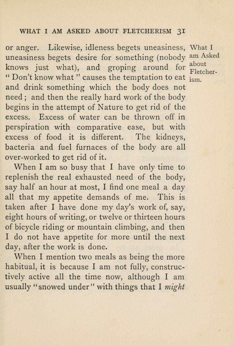 or anger. Likewise, idleness begets uneasiness, uneasiness begets desire for something (nobody knows just what), and groping around for “ Don’t know what ” causes the temptation to eat and drink something which the body does not need; and then the really hard work of the body begins in the attempt of Nature to get rid of the excess. Excess of water can be thrown off in perspiration with comparative ease, but with excess of food it is different. The kidneys, bacteria and fuel furnaces of the body are all over-worked to get rid of it. When I am so busy that I have only time to replenish the real exhausted need of the body, say half an hour at most, I find one meal a day all that my appetite demands of me. This is taken after I have done my day’s work of, say, eight hours of writing, or twelve or thirteen hours of bicycle riding or mountain climbing, and then I do not have appetite for more until the next day, after the work is done. When I mention two meals as being the more habitual, it is because I am not fully, construc¬ tively active all the time now, although I am usually “snowed under” with things that I might What I am Asked about Fletcher-