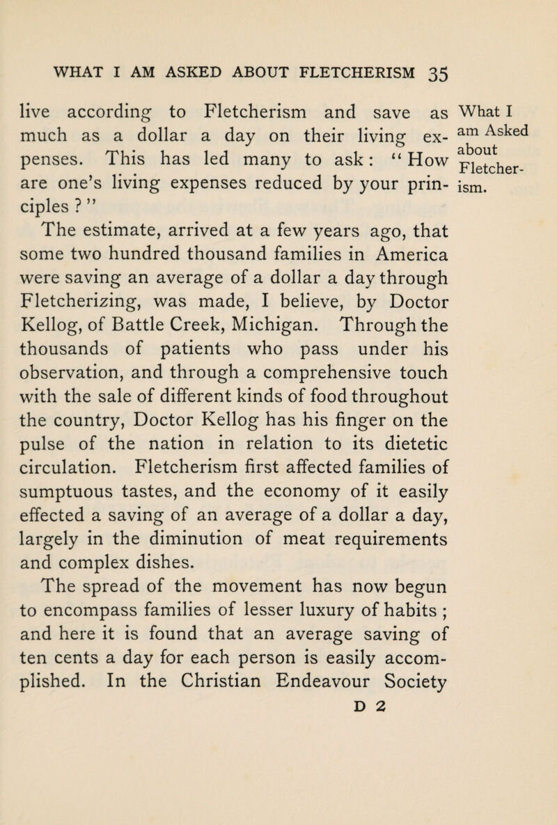 live according to Fletcherism and save as much as a dollar a day on their living ex¬ penses. This has led many to ask: “How ciples ? ” The estimate, arrived at a few years ago, that some two hundred thousand families in America were saving an average of a dollar a day through Fletcherizing, was made, I believe, by Doctor Kellog, of Battle Creek, Michigan. Through the thousands of patients who pass under his observation, and through a comprehensive touch with the sale of different kinds of food throughout the country, Doctor Kellog has his finger on the pulse of the nation in relation to its dietetic circulation. Fletcherism first affected families of sumptuous tastes, and the economy of it easily effected a saving of an average of a dollar a day, largely in the diminution of meat requirements and complex dishes. The spread of the movement has now begun to encompass families of lesser luxury of habits ; and here it is found that an average saving of ten cents a day for each person is easily accom¬ plished. In the Christian Endeavour Society D 2 What I am Asked about Fletcher¬