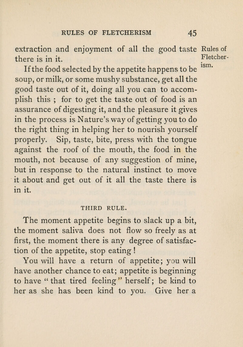 extraction and enjoyment of all the good taste there is in it. If the food selected by the appetite happens to be soup, or milk, or some mushy substance, get all the good taste out of it, doing all you can to accom¬ plish this ; for to get the taste out of food is an assurance of digesting it, and the pleasure it gives in the process is Nature’s way of getting you to do the right thing in helping her to nourish yourself properly. Sip, taste, bite, press with the tongue against the roof of the mouth, the food in the mouth, not because of any suggestion of mine, but in response to the natural instinct to move it about and get out of it all the taste there is in it. THIRD RULE. The moment appetite begins to slack up a bit, the moment saliva does not flow so freely as at first, the moment there is any degree of satisfac¬ tion of the appetite, stop eating ! You will have a return of appetite; you will have another chance to eat; appetite is beginning to have “ that tired feeling” herself; be kind to her as she has been kind to you. Give her a Rules of Fletcher-