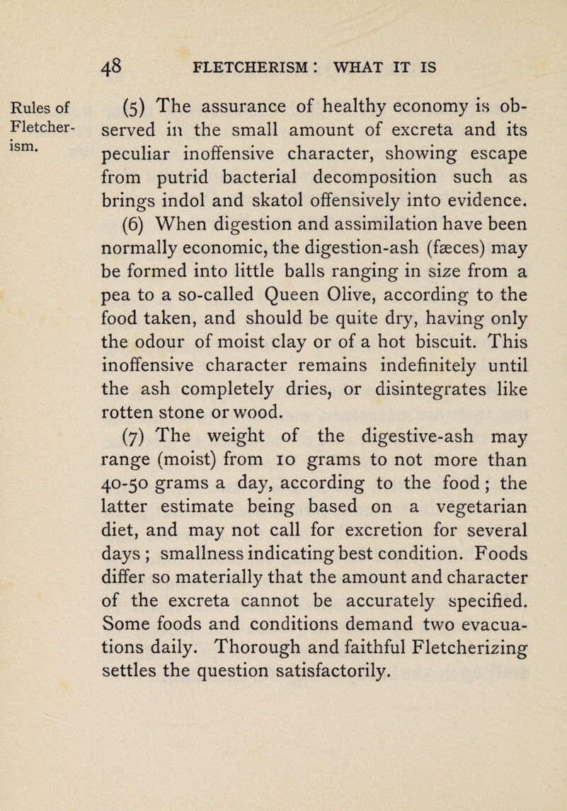 Rules of Fletcher¬ ism. (5) The assurance of healthy economy is ob¬ served in the small amount of excreta and its peculiar inoffensive character, showing escape from putrid bacterial decomposition such as brings indol and skatol offensively into evidence. (6) When digestion and assimilation have been normally economic, the digestion-ash (faeces) may be formed into little balls ranging in size from a pea to a so-called Queen Olive, according to the food taken, and should be quite dry, having only the odour of moist clay or of a hot biscuit. This inoffensive character remains indefinitely until the ash completely dries, or disintegrates like rotten stone or wood. (7) The weight of the digestive-ash may range (moist) from 10 grams to not more than 40-50 grams a day, according to the food; the latter estimate being based on a vegetarian diet, and may not call for excretion for several days; smallness indicating best condition. Foods differ so materially that the amount and character of the excreta cannot be accurately specified. Some foods and conditions demand two evacua¬ tions daily. Thorough and faithful Fletcherizing settles the question satisfactorily.